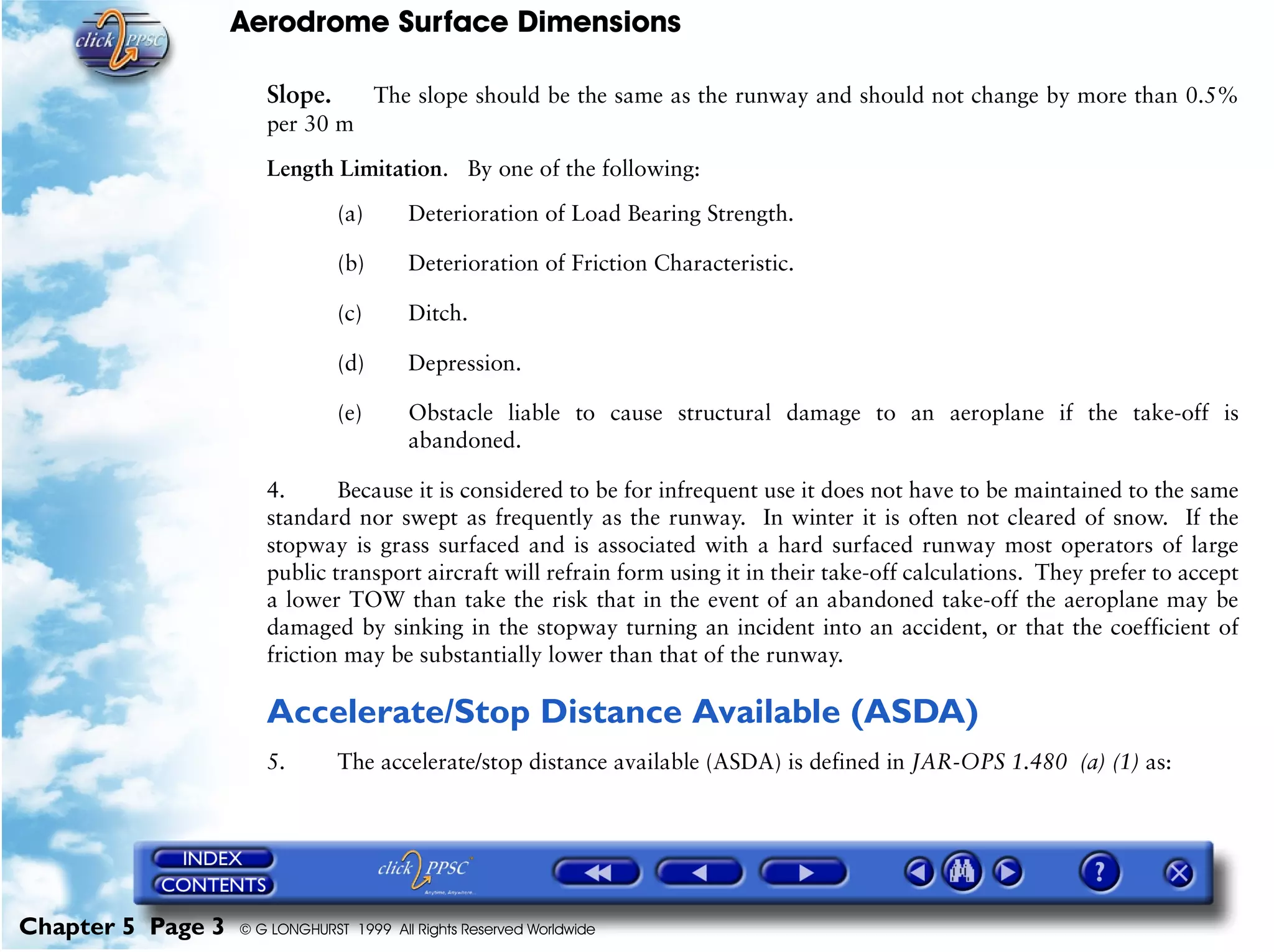Aerodrome Surface Dimensions
Chapter 5 Page 3 © G LONGHURST 1999 All Rights Reserved Worldwide
Slope. The slope should be the same as the runway and should not change by more than 0.5%
per 30 m
Length Limitation. By one of the following:
(a) Deterioration of Load Bearing Strength.
(b) Deterioration of Friction Characteristic.
(c) Ditch.
(d) Depression.
(e) Obstacle liable to cause structural damage to an aeroplane if the take-off is
abandoned.
4. Because it is considered to be for infrequent use it does not have to be maintained to the same
standard nor swept as frequently as the runway. In winter it is often not cleared of snow. If the
stopway is grass surfaced and is associated with a hard surfaced runway most operators of large
public transport aircraft will refrain form using it in their take-off calculations. They prefer to accept
a lower TOW than take the risk that in the event of an abandoned take-off the aeroplane may be
damaged by sinking in the stopway turning an incident into an accident, or that the coefficient of
friction may be substantially lower than that of the runway.
Accelerate/Stop Distance Available (ASDA)
5. The accelerate/stop distance available (ASDA) is defined in JAR-OPS 1.480 (a) (1) as:
 