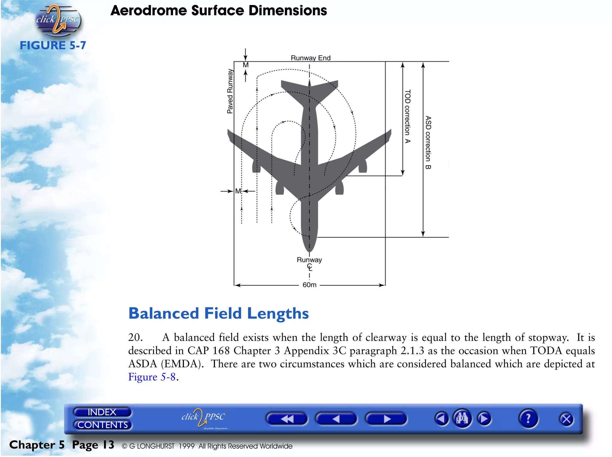 Aerodrome Surface Dimensions
Chapter 5 Page 13 © G LONGHURST 1999 All Rights Reserved Worldwide
FIGURE 5-7
Balanced Field Lengths
20. A balanced field exists when the length of clearway is equal to the length of stopway. It is
described in CAP 168 Chapter 3 Appendix 3C paragraph 2.1.3 as the occasion when TODA equals
ASDA (EMDA). There are two circumstances which are considered balanced which are depicted at
Figure 5-8.
 
