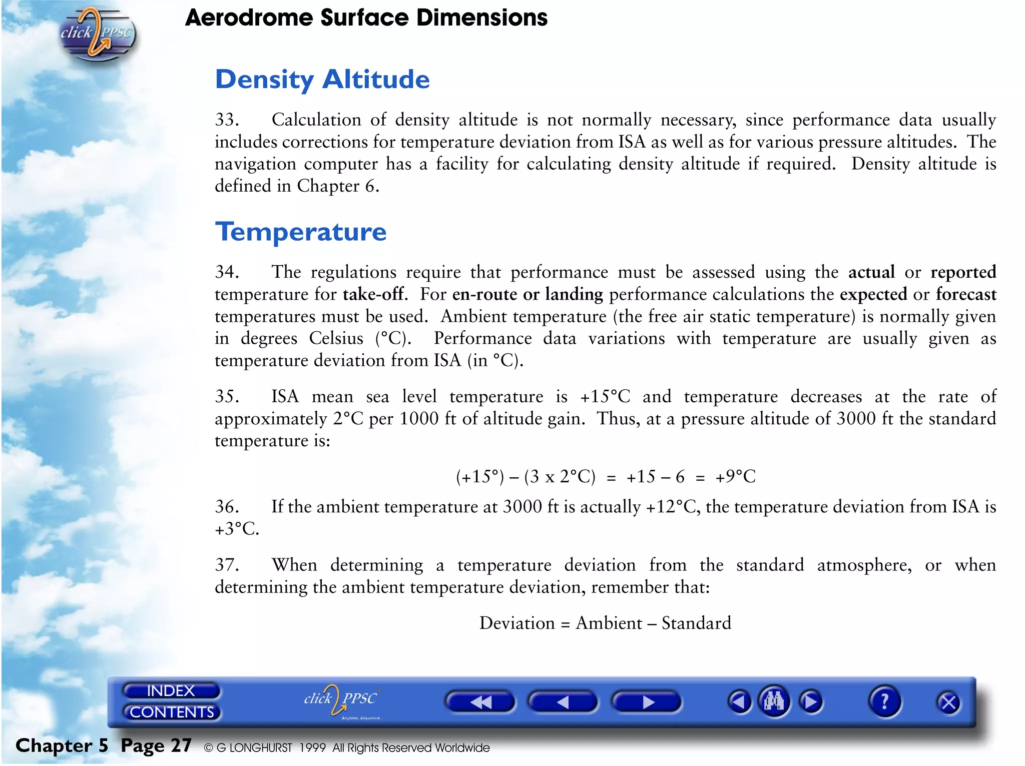 Aerodrome Surface Dimensions
Chapter 5 Page 27 © G LONGHURST 1999 All Rights Reserved Worldwide
Density Altitude
33. Calculation of density altitude is not normally necessary, since performance data usually
includes corrections for temperature deviation from ISA as well as for various pressure altitudes. The
navigation computer has a facility for calculating density altitude if required. Density altitude is
defined in Chapter 6.
Temperature
34. The regulations require that performance must be assessed using the actual or reported
temperature for take-off. For en-route or landing performance calculations the expected or forecast
temperatures must be used. Ambient temperature (the free air static temperature) is normally given
in degrees Celsius (°C). Performance data variations with temperature are usually given as
temperature deviation from ISA (in °C).
35. ISA mean sea level temperature is +15°C and temperature decreases at the rate of
approximately 2°C per 1000 ft of altitude gain. Thus, at a pressure altitude of 3000 ft the standard
temperature is:
(+15°) – (3 x 2°C) = +15 – 6 = +9°C
36. If the ambient temperature at 3000 ft is actually +12°C, the temperature deviation from ISA is
+3°C.
37. When determining a temperature deviation from the standard atmosphere, or when
determining the ambient temperature deviation, remember that:
Deviation = Ambient – Standard
 