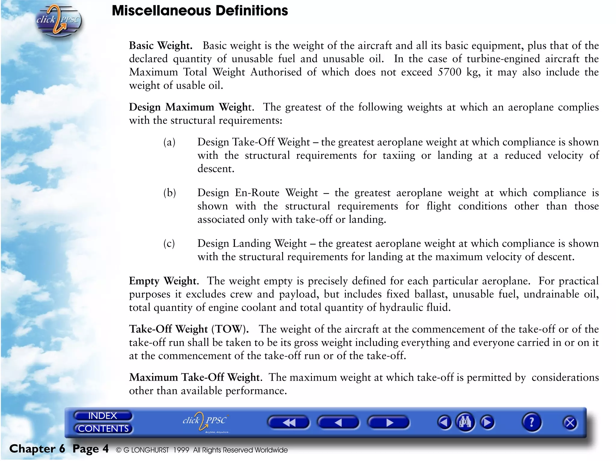 Miscellaneous Definitions
Chapter 6 Page 4 © G LONGHURST 1999 All Rights Reserved Worldwide
Basic Weight. Basic weight is the weight of the aircraft and all its basic equipment, plus that of the
declared quantity of unusable fuel and unusable oil. In the case of turbine-engined aircraft the
Maximum Total Weight Authorised of which does not exceed 5700 kg, it may also include the
weight of usable oil.
Design Maximum Weight. The greatest of the following weights at which an aeroplane complies
with the structural requirements:
(a) Design Take-Off Weight – the greatest aeroplane weight at which compliance is shown
with the structural requirements for taxiing or landing at a reduced velocity of
descent.
(b) Design En-Route Weight – the greatest aeroplane weight at which compliance is
shown with the structural requirements for flight conditions other than those
associated only with take-off or landing.
(c) Design Landing Weight – the greatest aeroplane weight at which compliance is shown
with the structural requirements for landing at the maximum velocity of descent.
Empty Weight. The weight empty is precisely defined for each particular aeroplane. For practical
purposes it excludes crew and payload, but includes fixed ballast, unusable fuel, undrainable oil,
total quantity of engine coolant and total quantity of hydraulic fluid.
Take-Off Weight (TOW). The weight of the aircraft at the commencement of the take-off or of the
take-off run shall be taken to be its gross weight including everything and everyone carried in or on it
at the commencement of the take-off run or of the take-off.
Maximum Take-Off Weight. The maximum weight at which take-off is permitted by considerations
other than available performance.
 