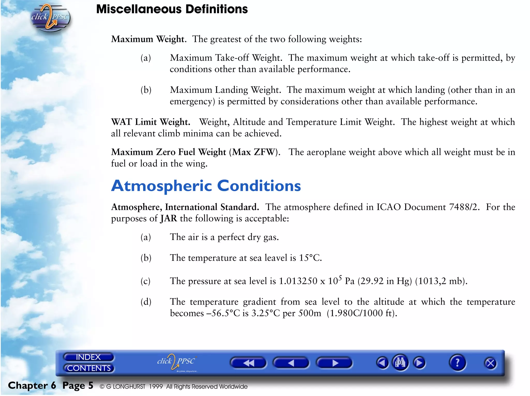 Miscellaneous Definitions
Chapter 6 Page 5 © G LONGHURST 1999 All Rights Reserved Worldwide
Maximum Weight. The greatest of the two following weights:
(a) Maximum Take-off Weight. The maximum weight at which take-off is permitted, by
conditions other than available performance.
(b) Maximum Landing Weight. The maximum weight at which landing (other than in an
emergency) is permitted by considerations other than available performance.
WAT Limit Weight. Weight, Altitude and Temperature Limit Weight. The highest weight at which
all relevant climb minima can be achieved.
Maximum Zero Fuel Weight (Max ZFW). The aeroplane weight above which all weight must be in
fuel or load in the wing.
Atmospheric Conditions
Atmosphere, International Standard. The atmosphere defined in ICAO Document 7488/2. For the
purposes of JAR the following is acceptable:
(a) The air is a perfect dry gas.
(b) The temperature at sea leavel is 15°C.
(c) The pressure at sea level is 1.013250 x 105
Pa (29.92 in Hg) (1013,2 mb).
(d) The temperature gradient from sea level to the altitude at which the temperature
becomes –56.5°C is 3.25°C per 500m (1.980C/1000 ft).
 
