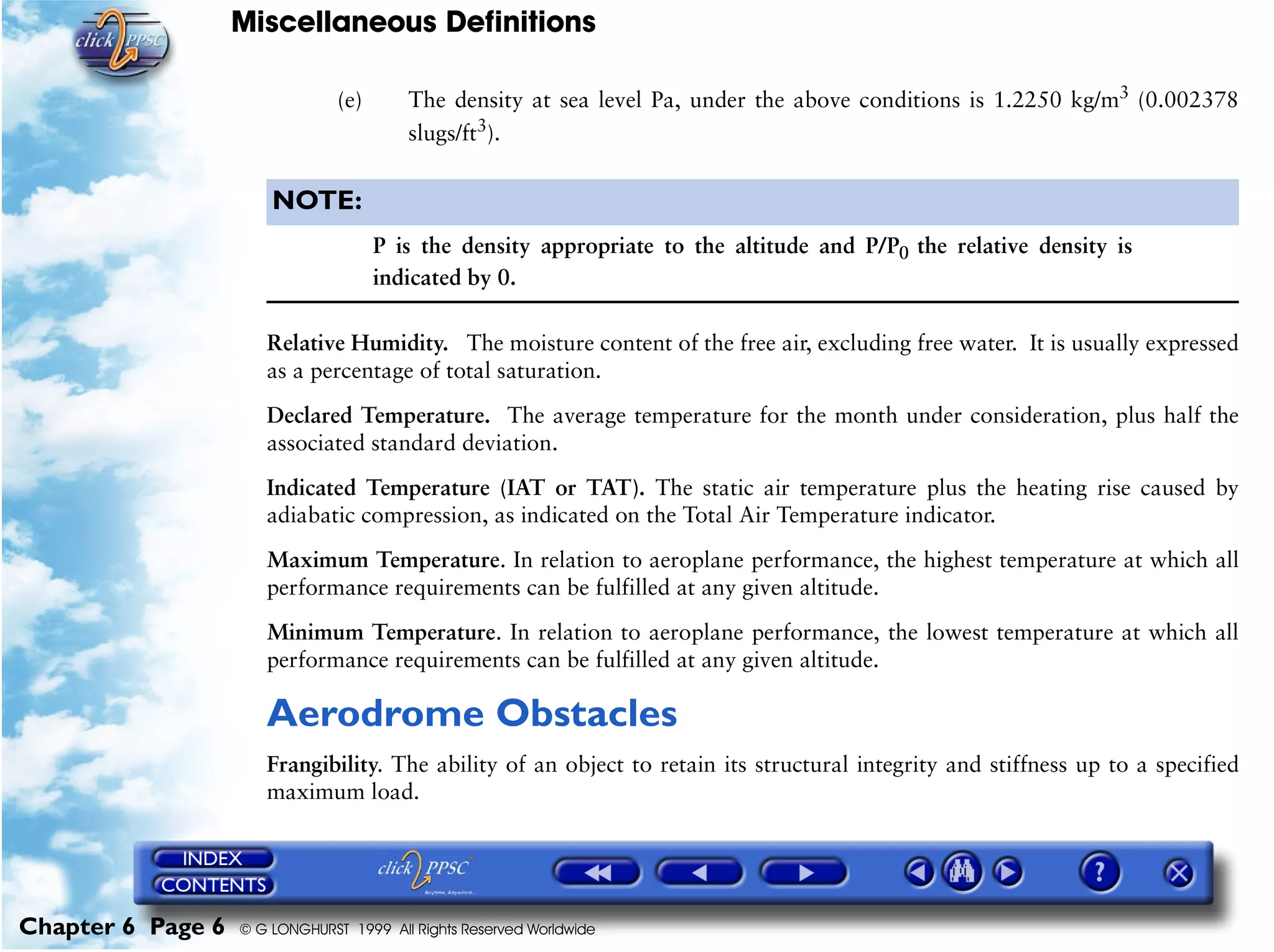 Miscellaneous Definitions
Chapter 6 Page 6 © G LONGHURST 1999 All Rights Reserved Worldwide
(e) The density at sea level Pa, under the above conditions is 1.2250 kg/m3
(0.002378
slugs/ft3
).
NOTE:
P is the density appropriate to the altitude and P/P0 the relative density is
indicated by 0.
Relative Humidity. The moisture content of the free air, excluding free water. It is usually expressed
as a percentage of total saturation.
Declared Temperature. The average temperature for the month under consideration, plus half the
associated standard deviation.
Indicated Temperature (IAT or TAT). The static air temperature plus the heating rise caused by
adiabatic compression, as indicated on the Total Air Temperature indicator.
Maximum Temperature. In relation to aeroplane performance, the highest temperature at which all
performance requirements can be fulfilled at any given altitude.
Minimum Temperature. In relation to aeroplane performance, the lowest temperature at which all
performance requirements can be fulfilled at any given altitude.
Aerodrome Obstacles
Frangibility. The ability of an object to retain its structural integrity and stiffness up to a specified
maximum load.
 