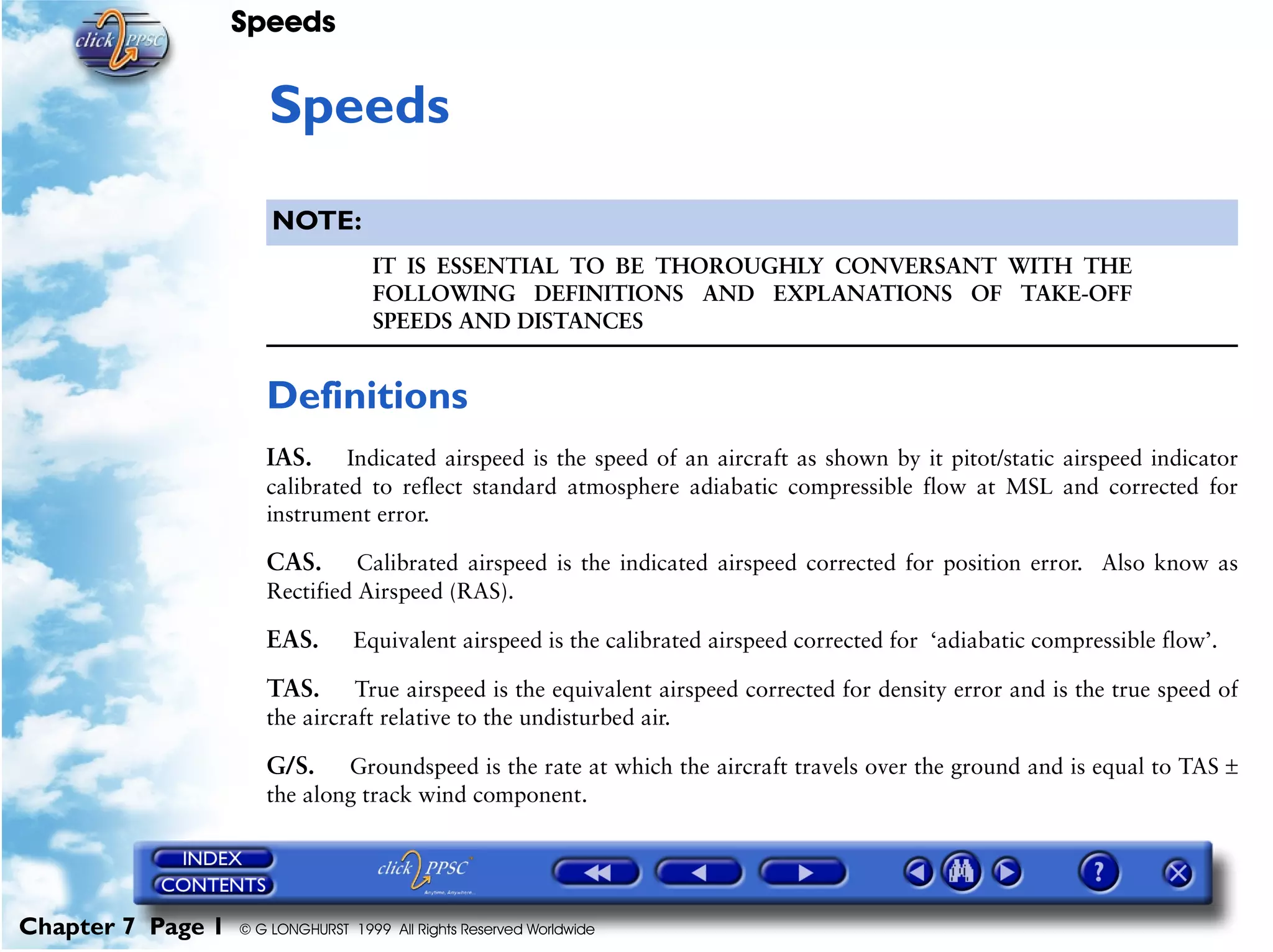 Speeds
Chapter 7 Page 1 © G LONGHURST 1999 All Rights Reserved Worldwide
7Speeds
NOTE:
IT IS ESSENTIAL TO BE THOROUGHLY CONVERSANT WITH THE
FOLLOWING DEFINITIONS AND EXPLANATIONS OF TAKE-OFF
SPEEDS AND DISTANCES
Definitions
IAS. Indicated airspeed is the speed of an aircraft as shown by it pitot/static airspeed indicator
calibrated to reflect standard atmosphere adiabatic compressible flow at MSL and corrected for
instrument error.
CAS. Calibrated airspeed is the indicated airspeed corrected for position error. Also know as
Rectified Airspeed (RAS).
EAS. Equivalent airspeed is the calibrated airspeed corrected for ‘adiabatic compressible flow’.
TAS. True airspeed is the equivalent airspeed corrected for density error and is the true speed of
the aircraft relative to the undisturbed air.
G/S. Groundspeed is the rate at which the aircraft travels over the ground and is equal to TAS ±
the along track wind component.
 