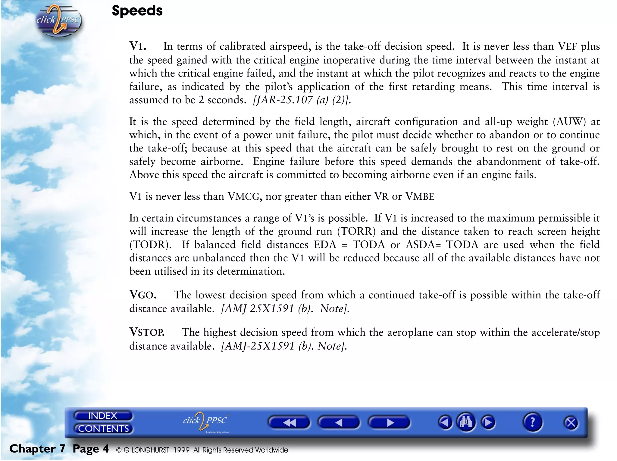 Speeds
Chapter 7 Page 4 © G LONGHURST 1999 All Rights Reserved Worldwide
V1. In terms of calibrated airspeed, is the take-off decision speed. It is never less than VEF plus
the speed gained with the critical engine inoperative during the time interval between the instant at
which the critical engine failed, and the instant at which the pilot recognizes and reacts to the engine
failure, as indicated by the pilot’s application of the first retarding means. This time interval is
assumed to be 2 seconds. [JAR-25.107 (a) (2)].
It is the speed determined by the field length, aircraft configuration and all-up weight (AUW) at
which, in the event of a power unit failure, the pilot must decide whether to abandon or to continue
the take-off; because at this speed that the aircraft can be safely brought to rest on the ground or
safely become airborne. Engine failure before this speed demands the abandonment of take-off.
Above this speed the aircraft is committed to becoming airborne even if an engine fails.
V1 is never less than VMCG, nor greater than either VR or VMBE
In certain circumstances a range of V1’s is possible. If V1 is increased to the maximum permissible it
will increase the length of the ground run (TORR) and the distance taken to reach screen height
(TODR). If balanced field distances EDA = TODA or ASDA= TODA are used when the field
distances are unbalanced then the V1 will be reduced because all of the available distances have not
been utilised in its determination.
VGO. The lowest decision speed from which a continued take-off is possible within the take-off
distance available. [AMJ 25X1591 (b). Note].
VSTOP. The highest decision speed from which the aeroplane can stop within the accelerate/stop
distance available. [AMJ-25X1591 (b). Note].
 