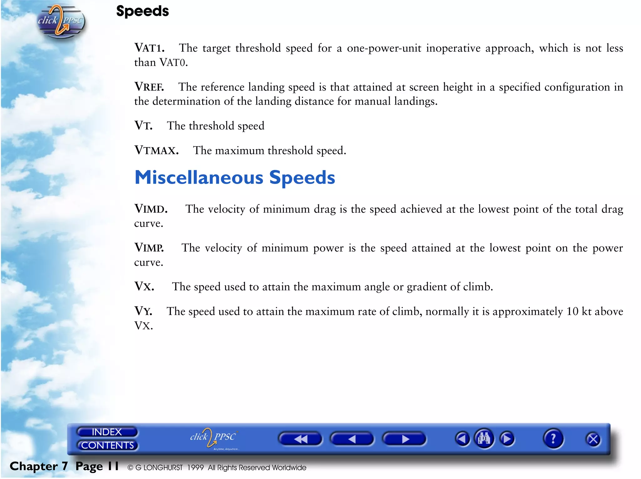 Speeds
Chapter 7 Page 11 © G LONGHURST 1999 All Rights Reserved Worldwide
VAT1. The target threshold speed for a one-power-unit inoperative approach, which is not less
than VAT0.
VREF. The reference landing speed is that attained at screen height in a specified configuration in
the determination of the landing distance for manual landings.
VT. The threshold speed
VTMAX. The maximum threshold speed.
Miscellaneous Speeds
VIMD. The velocity of minimum drag is the speed achieved at the lowest point of the total drag
curve.
VIMP. The velocity of minimum power is the speed attained at the lowest point on the power
curve.
VX. The speed used to attain the maximum angle or gradient of climb.
VY. The speed used to attain the maximum rate of climb, normally it is approximately 10 kt above
VX.
 