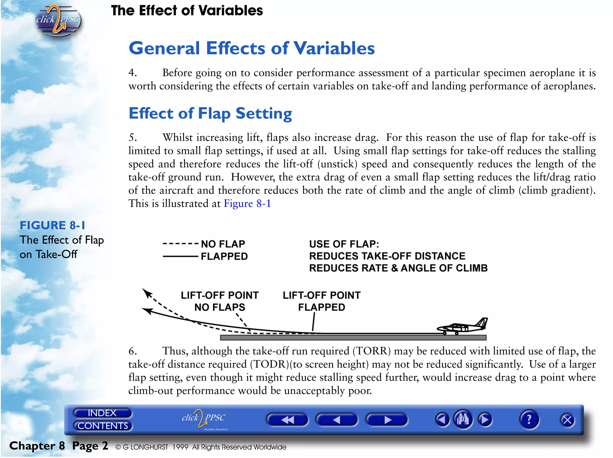The Effect of Variables
Chapter 8 Page 2 © G LONGHURST 1999 All Rights Reserved Worldwide
General Effects of Variables
4. Before going on to consider performance assessment of a particular specimen aeroplane it is
worth considering the effects of certain variables on take-off and landing performance of aeroplanes.
Effect of Flap Setting
5. Whilst increasing lift, flaps also increase drag. For this reason the use of flap for take-off is
limited to small flap settings, if used at all. Using small flap settings for take-off reduces the stalling
speed and therefore reduces the lift-off (unstick) speed and consequently reduces the length of the
take-off ground run. However, the extra drag of even a small flap setting reduces the lift/drag ratio
of the aircraft and therefore reduces both the rate of climb and the angle of climb (climb gradient).
This is illustrated at Figure 8-1
FIGURE 8-1
The Effect of Flap
on Take-Off
6. Thus, although the take-off run required (TORR) may be reduced with limited use of flap, the
take-off distance required (TODR)(to screen height) may not be reduced significantly. Use of a larger
flap setting, even though it might reduce stalling speed further, would increase drag to a point where
climb-out performance would be unacceptably poor.
 