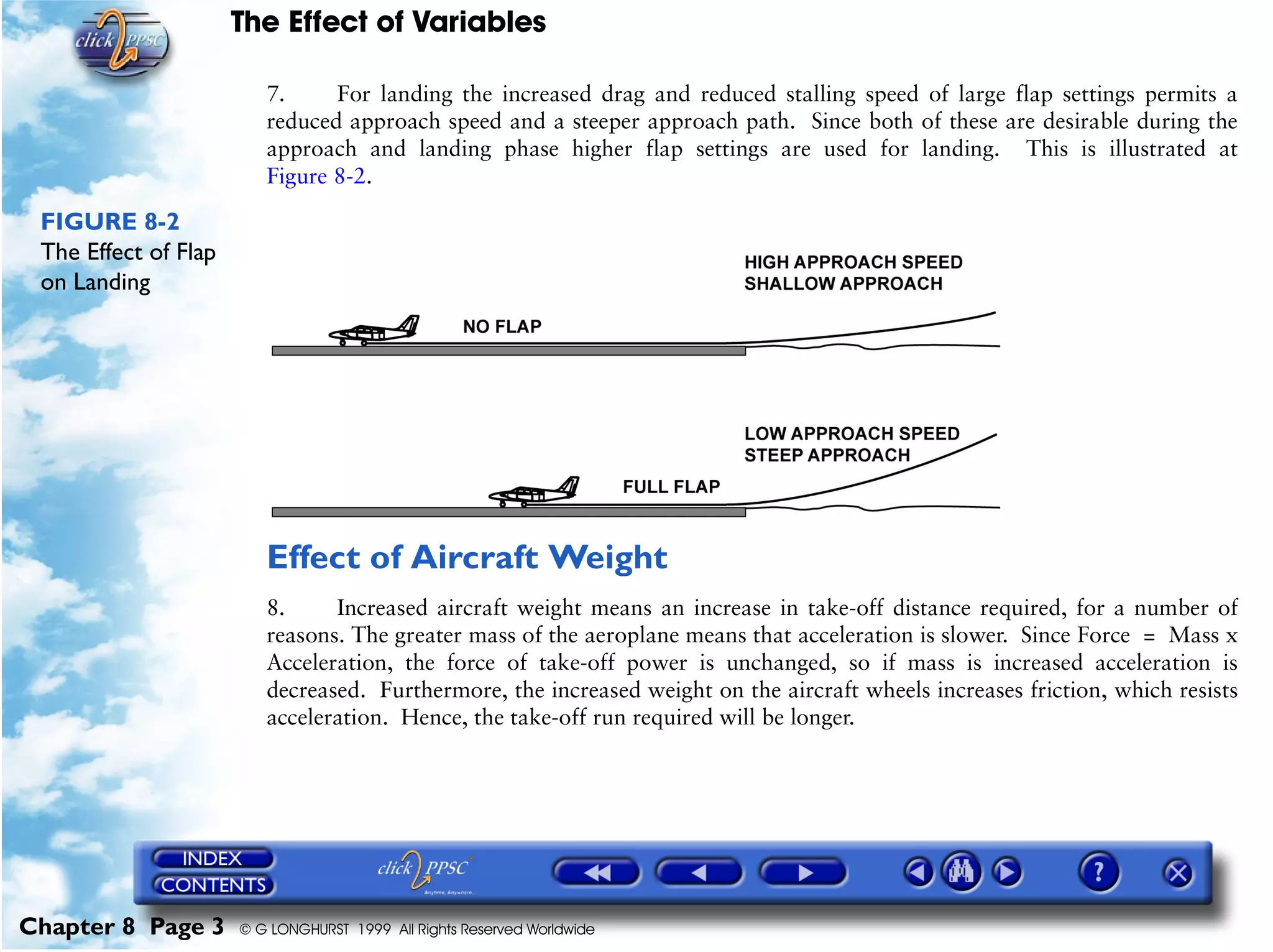 The Effect of Variables
Chapter 8 Page 3 © G LONGHURST 1999 All Rights Reserved Worldwide
7. For landing the increased drag and reduced stalling speed of large flap settings permits a
reduced approach speed and a steeper approach path. Since both of these are desirable during the
approach and landing phase higher flap settings are used for landing. This is illustrated at
Figure 8-2.
FIGURE 8-2
The Effect of Flap
on Landing
Effect of Aircraft Weight
8. Increased aircraft weight means an increase in take-off distance required, for a number of
reasons. The greater mass of the aeroplane means that acceleration is slower. Since Force = Mass x
Acceleration, the force of take-off power is unchanged, so if mass is increased acceleration is
decreased. Furthermore, the increased weight on the aircraft wheels increases friction, which resists
acceleration. Hence, the take-off run required will be longer.
 