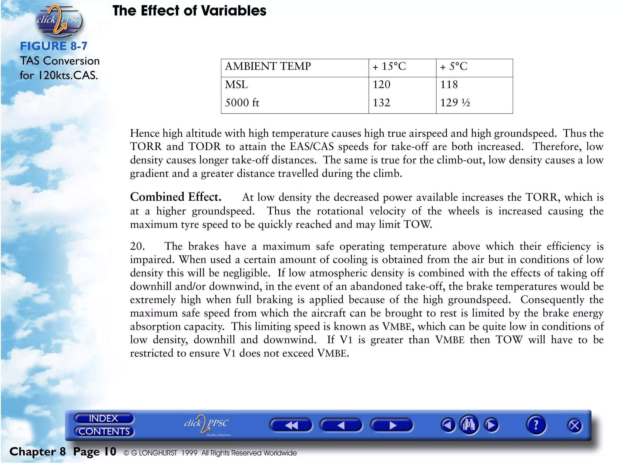 The Effect of Variables
Chapter 8 Page 10 © G LONGHURST 1999 All Rights Reserved Worldwide
FIGURE 8-7
TAS Conversion
for 120kts.CAS.
Hence high altitude with high temperature causes high true airspeed and high groundspeed. Thus the
TORR and TODR to attain the EAS/CAS speeds for take-off are both increased. Therefore, low
density causes longer take-off distances. The same is true for the climb-out, low density causes a low
gradient and a greater distance travelled during the climb.
Combined Effect. At low density the decreased power available increases the TORR, which is
at a higher groundspeed. Thus the rotational velocity of the wheels is increased causing the
maximum tyre speed to be quickly reached and may limit TOW.
20. The brakes have a maximum safe operating temperature above which their efficiency is
impaired. When used a certain amount of cooling is obtained from the air but in conditions of low
density this will be negligible. If low atmospheric density is combined with the effects of taking off
downhill and/or downwind, in the event of an abandoned take-off, the brake temperatures would be
extremely high when full braking is applied because of the high groundspeed. Consequently the
maximum safe speed from which the aircraft can be brought to rest is limited by the brake energy
absorption capacity. This limiting speed is known as VMBE, which can be quite low in conditions of
low density, downhill and downwind. If V1 is greater than VMBE then TOW will have to be
restricted to ensure V1 does not exceed VMBE.
AMBIENT TEMP + 15°C + 5°C
MSL 120 118
5000 ft 132 129 ½
 