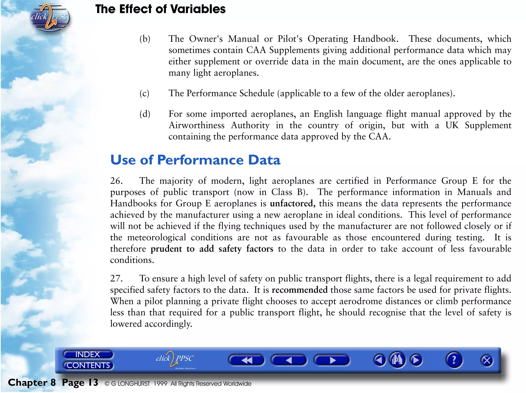 The Effect of Variables
Chapter 8 Page 13 © G LONGHURST 1999 All Rights Reserved Worldwide
(b) The Owner's Manual or Pilot's Operating Handbook. These documents, which
sometimes contain CAA Supplements giving additional performance data which may
either supplement or override data in the main document, are the ones applicable to
many light aeroplanes.
(c) The Performance Schedule (applicable to a few of the older aeroplanes).
(d) For some imported aeroplanes, an English language flight manual approved by the
Airworthiness Authority in the country of origin, but with a UK Supplement
containing the performance data approved by the CAA.
Use of Performance Data
26. The majority of modern, light aeroplanes are certified in Performance Group E for the
purposes of public transport (now in Class B). The performance information in Manuals and
Handbooks for Group E aeroplanes is unfactored, this means the data represents the performance
achieved by the manufacturer using a new aeroplane in ideal conditions. This level of performance
will not be achieved if the flying techniques used by the manufacturer are not followed closely or if
the meteorological conditions are not as favourable as those encountered during testing. It is
therefore prudent to add safety factors to the data in order to take account of less favourable
conditions.
27. To ensure a high level of safety on public transport flights, there is a legal requirement to add
specified safety factors to the data. It is recommended those same factors be used for private flights.
When a pilot planning a private flight chooses to accept aerodrome distances or climb performance
less than that required for a public transport flight, he should recognise that the level of safety is
lowered accordingly.
 
