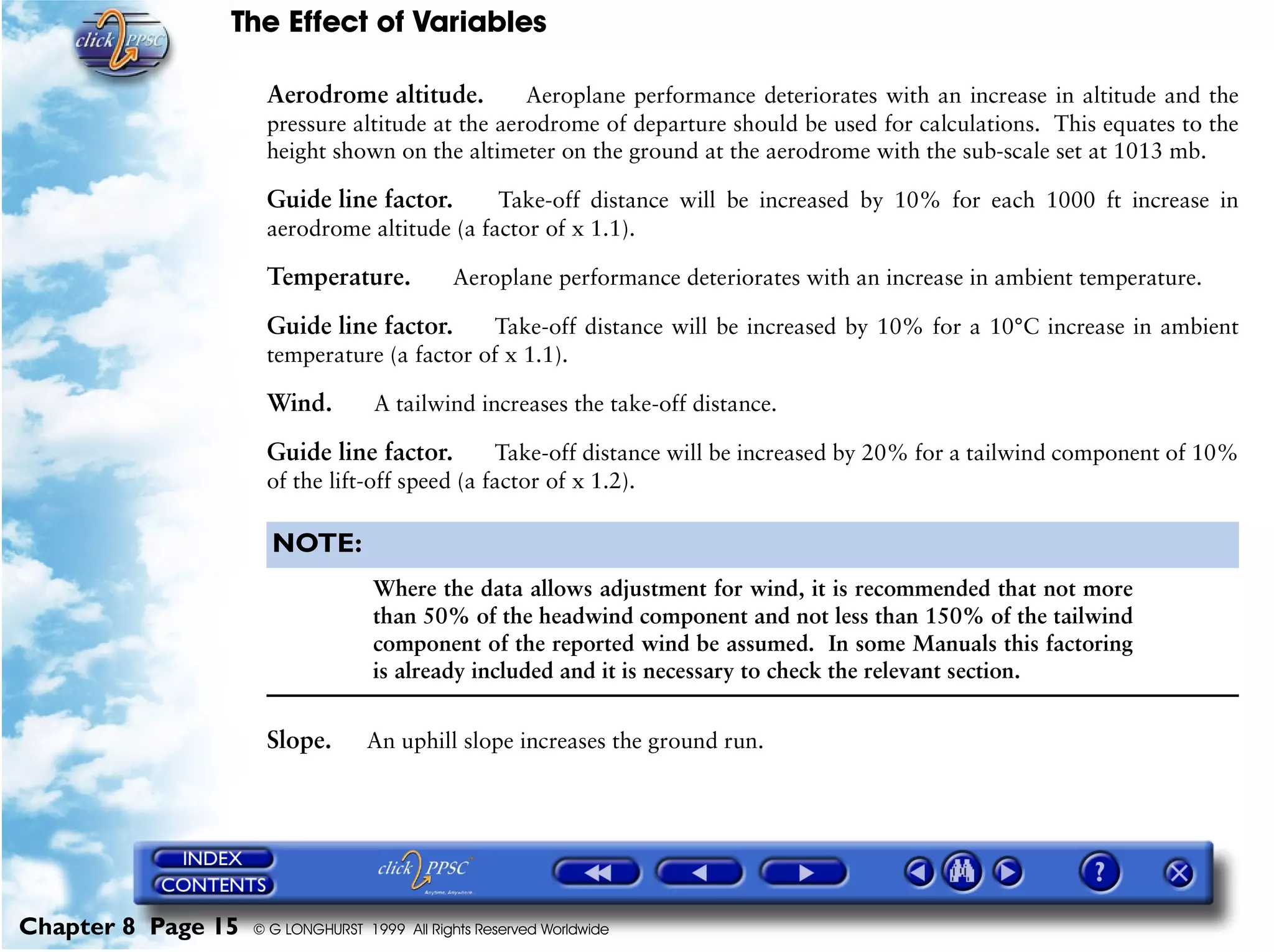 The Effect of Variables
Chapter 8 Page 15 © G LONGHURST 1999 All Rights Reserved Worldwide
Aerodrome altitude. Aeroplane performance deteriorates with an increase in altitude and the
pressure altitude at the aerodrome of departure should be used for calculations. This equates to the
height shown on the altimeter on the ground at the aerodrome with the sub-scale set at 1013 mb.
Guide line factor. Take-off distance will be increased by 10% for each 1000 ft increase in
aerodrome altitude (a factor of x 1.1).
Temperature. Aeroplane performance deteriorates with an increase in ambient temperature.
Guide line factor. Take-off distance will be increased by 10% for a 10°C increase in ambient
temperature (a factor of x 1.1).
Wind. A tailwind increases the take-off distance.
Guide line factor. Take-off distance will be increased by 20% for a tailwind component of 10%
of the lift-off speed (a factor of x 1.2).
NOTE:
Where the data allows adjustment for wind, it is recommended that not more
than 50% of the headwind component and not less than 150% of the tailwind
component of the reported wind be assumed. In some Manuals this factoring
is already included and it is necessary to check the relevant section.
Slope. An uphill slope increases the ground run.
 