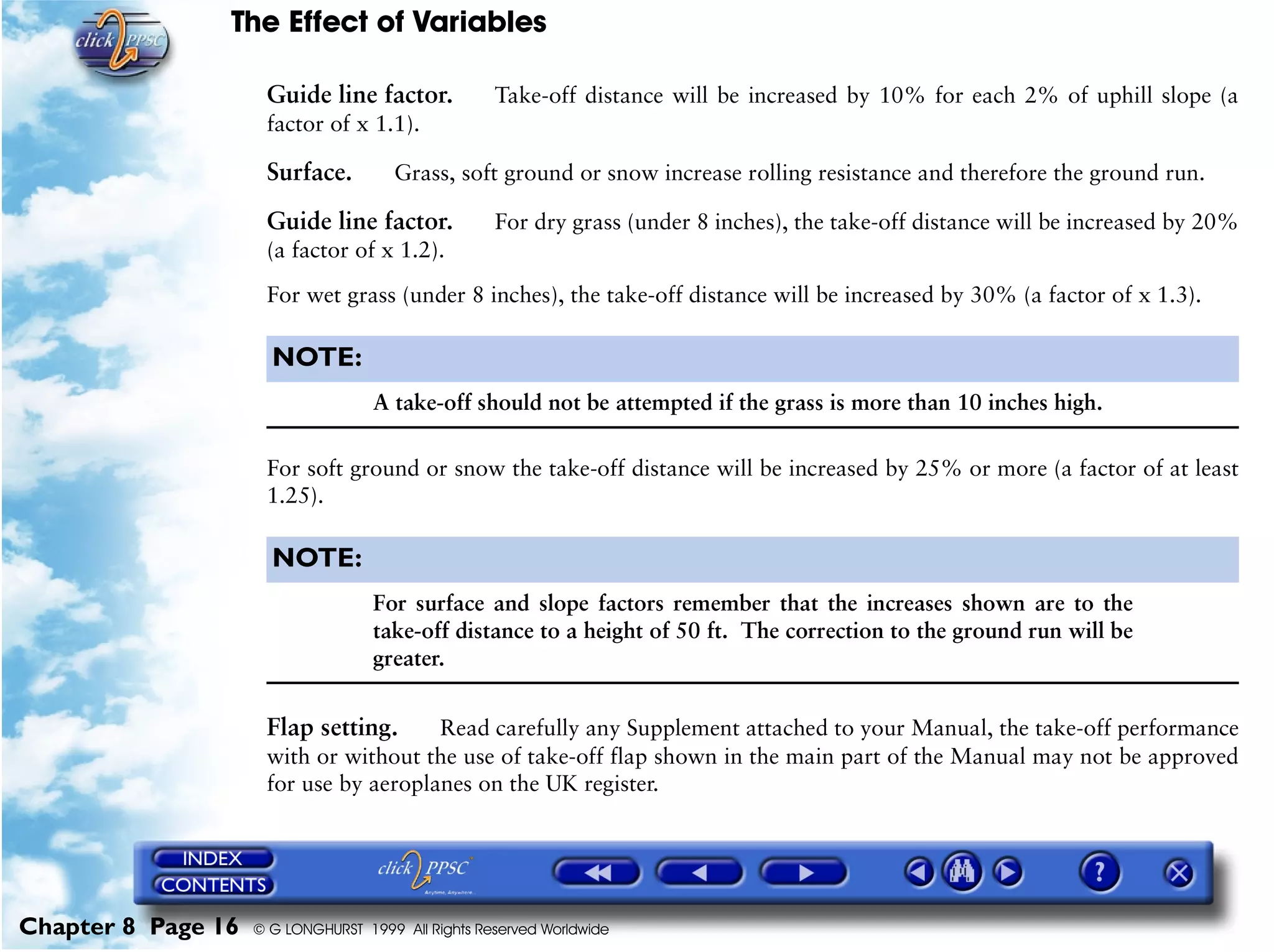 The Effect of Variables
Chapter 8 Page 16 © G LONGHURST 1999 All Rights Reserved Worldwide
Guide line factor. Take-off distance will be increased by 10% for each 2% of uphill slope (a
factor of x 1.1).
Surface. Grass, soft ground or snow increase rolling resistance and therefore the ground run.
Guide line factor. For dry grass (under 8 inches), the take-off distance will be increased by 20%
(a factor of x 1.2).
For wet grass (under 8 inches), the take-off distance will be increased by 30% (a factor of x 1.3).
NOTE:
A take-off should not be attempted if the grass is more than 10 inches high.
For soft ground or snow the take-off distance will be increased by 25% or more (a factor of at least
1.25).
NOTE:
For surface and slope factors remember that the increases shown are to the
take-off distance to a height of 50 ft. The correction to the ground run will be
greater.
Flap setting. Read carefully any Supplement attached to your Manual, the take-off performance
with or without the use of take-off flap shown in the main part of the Manual may not be approved
for use by aeroplanes on the UK register.
 