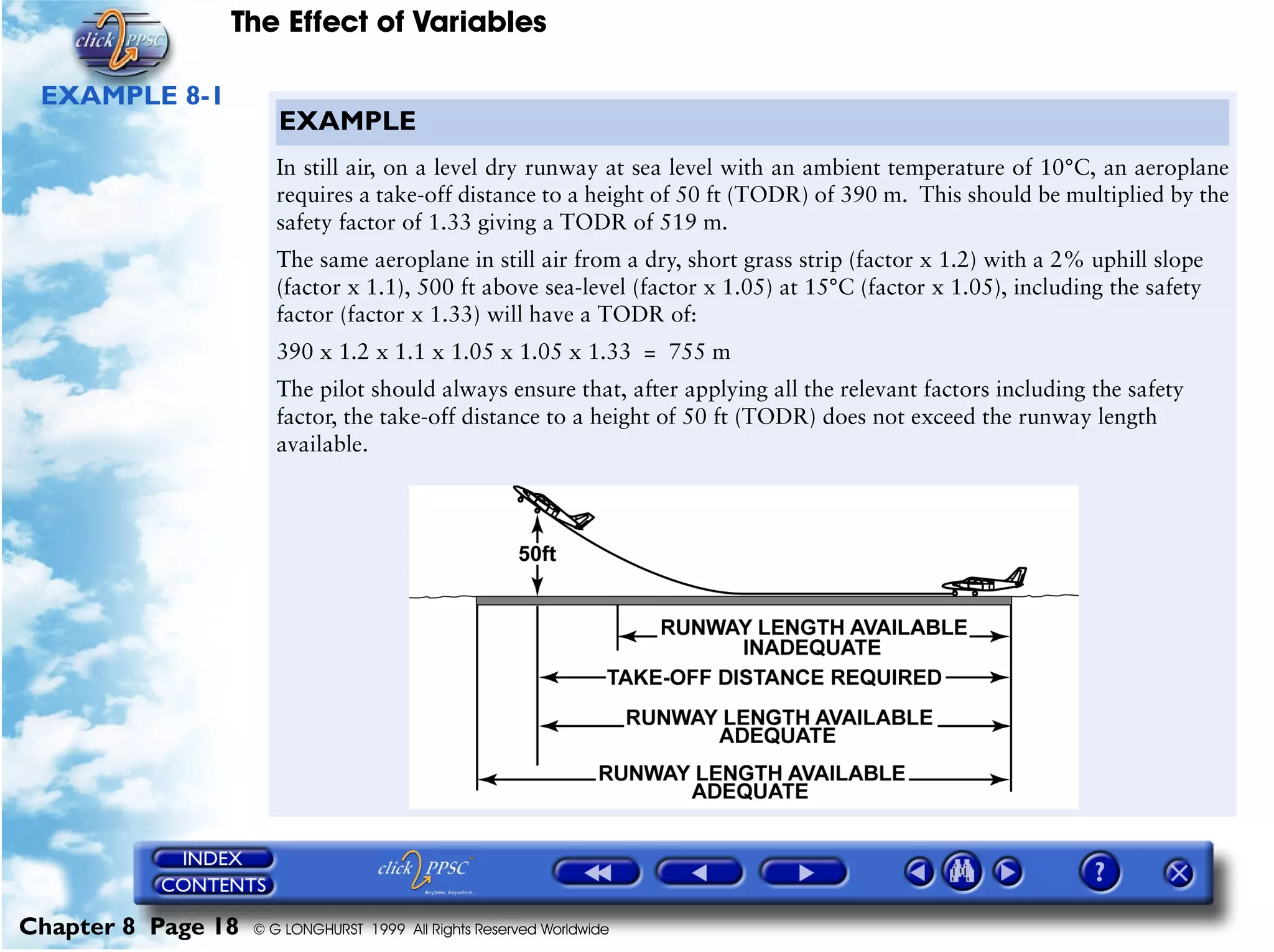 The Effect of Variables
Chapter 8 Page 18 © G LONGHURST 1999 All Rights Reserved Worldwide
EXAMPLE 8-1
EXAMPLE
In still air, on a level dry runway at sea level with an ambient temperature of 10°C, an aeroplane
requires a take-off distance to a height of 50 ft (TODR) of 390 m. This should be multiplied by the
safety factor of 1.33 giving a TODR of 519 m.
The same aeroplane in still air from a dry, short grass strip (factor x 1.2) with a 2% uphill slope
(factor x 1.1), 500 ft above sea-level (factor x 1.05) at 15°C (factor x 1.05), including the safety
factor (factor x 1.33) will have a TODR of:
390 x 1.2 x 1.1 x 1.05 x 1.05 x 1.33 = 755 m
The pilot should always ensure that, after applying all the relevant factors including the safety
factor, the take-off distance to a height of 50 ft (TODR) does not exceed the runway length
available.
 