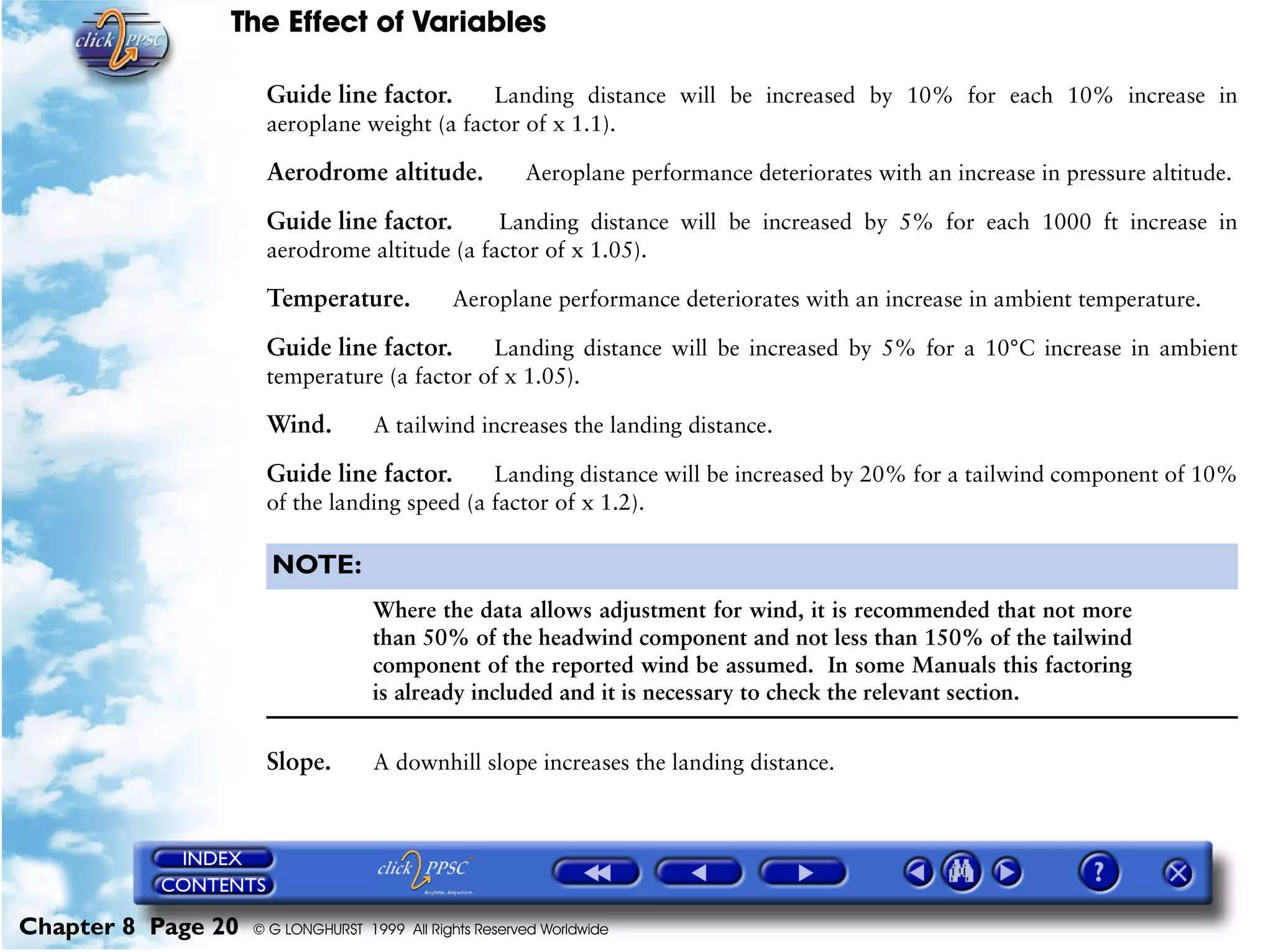 The Effect of Variables
Chapter 8 Page 20 © G LONGHURST 1999 All Rights Reserved Worldwide
Guide line factor. Landing distance will be increased by 10% for each 10% increase in
aeroplane weight (a factor of x 1.1).
Aerodrome altitude. Aeroplane performance deteriorates with an increase in pressure altitude.
Guide line factor. Landing distance will be increased by 5% for each 1000 ft increase in
aerodrome altitude (a factor of x 1.05).
Temperature. Aeroplane performance deteriorates with an increase in ambient temperature.
Guide line factor. Landing distance will be increased by 5% for a 10°C increase in ambient
temperature (a factor of x 1.05).
Wind. A tailwind increases the landing distance.
Guide line factor. Landing distance will be increased by 20% for a tailwind component of 10%
of the landing speed (a factor of x 1.2).
NOTE:
Where the data allows adjustment for wind, it is recommended that not more
than 50% of the headwind component and not less than 150% of the tailwind
component of the reported wind be assumed. In some Manuals this factoring
is already included and it is necessary to check the relevant section.
Slope. A downhill slope increases the landing distance.
 