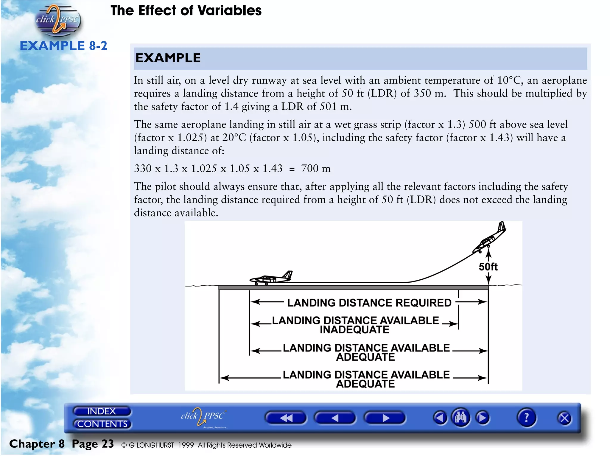 The Effect of Variables
Chapter 8 Page 23 © G LONGHURST 1999 All Rights Reserved Worldwide
EXAMPLE 8-2
EXAMPLE
In still air, on a level dry runway at sea level with an ambient temperature of 10°C, an aeroplane
requires a landing distance from a height of 50 ft (LDR) of 350 m. This should be multiplied by
the safety factor of 1.4 giving a LDR of 501 m.
The same aeroplane landing in still air at a wet grass strip (factor x 1.3) 500 ft above sea level
(factor x 1.025) at 20°C (factor x 1.05), including the safety factor (factor x 1.43) will have a
landing distance of:
330 x 1.3 x 1.025 x 1.05 x 1.43 = 700 m
The pilot should always ensure that, after applying all the relevant factors including the safety
factor, the landing distance required from a height of 50 ft (LDR) does not exceed the landing
distance available.
 
