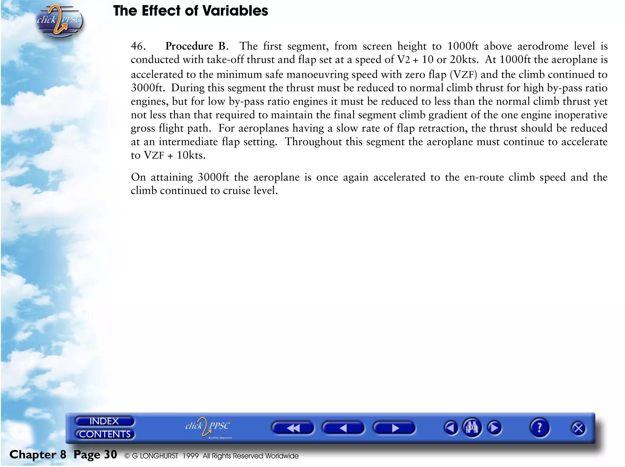 The Effect of Variables
Chapter 8 Page 30 © G LONGHURST 1999 All Rights Reserved Worldwide
46. Procedure B. The first segment, from screen height to 1000ft above aerodrome level is
conducted with take-off thrust and flap set at a speed of V2 + 10 or 20kts. At 1000ft the aeroplane is
accelerated to the minimum safe manoeuvring speed with zero flap (VZF) and the climb continued to
3000ft. During this segment the thrust must be reduced to normal climb thrust for high by-pass ratio
engines, but for low by-pass ratio engines it must be reduced to less than the normal climb thrust yet
not less than that required to maintain the final segment climb gradient of the one engine inoperative
gross flight path. For aeroplanes having a slow rate of flap retraction, the thrust should be reduced
at an intermediate flap setting. Throughout this segment the aeroplane must continue to accelerate
to VZF + 10kts.
On attaining 3000ft the aeroplane is once again accelerated to the en-route climb speed and the
climb continued to cruise level.
 