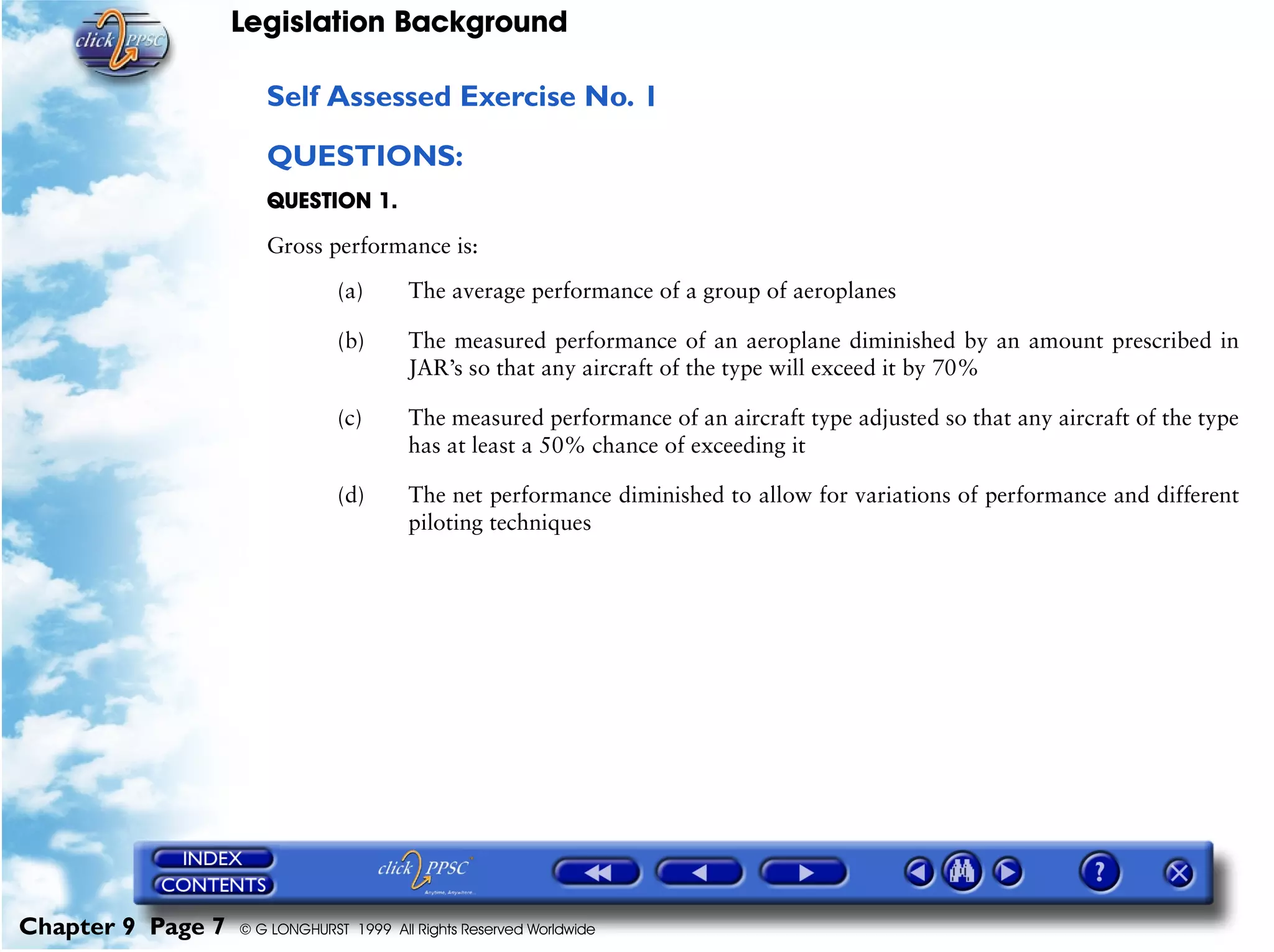 Legislation Background
Chapter 9 Page 7 © G LONGHURST 1999 All Rights Reserved Worldwide
Self Assessed Exercise No. 1
QUESTIONS:
QUESTION 1.
Gross performance is:
(a) The average performance of a group of aeroplanes
(b) The measured performance of an aeroplane diminished by an amount prescribed in
JAR’s so that any aircraft of the type will exceed it by 70%
(c) The measured performance of an aircraft type adjusted so that any aircraft of the type
has at least a 50% chance of exceeding it
(d) The net performance diminished to allow for variations of performance and different
piloting techniques
 