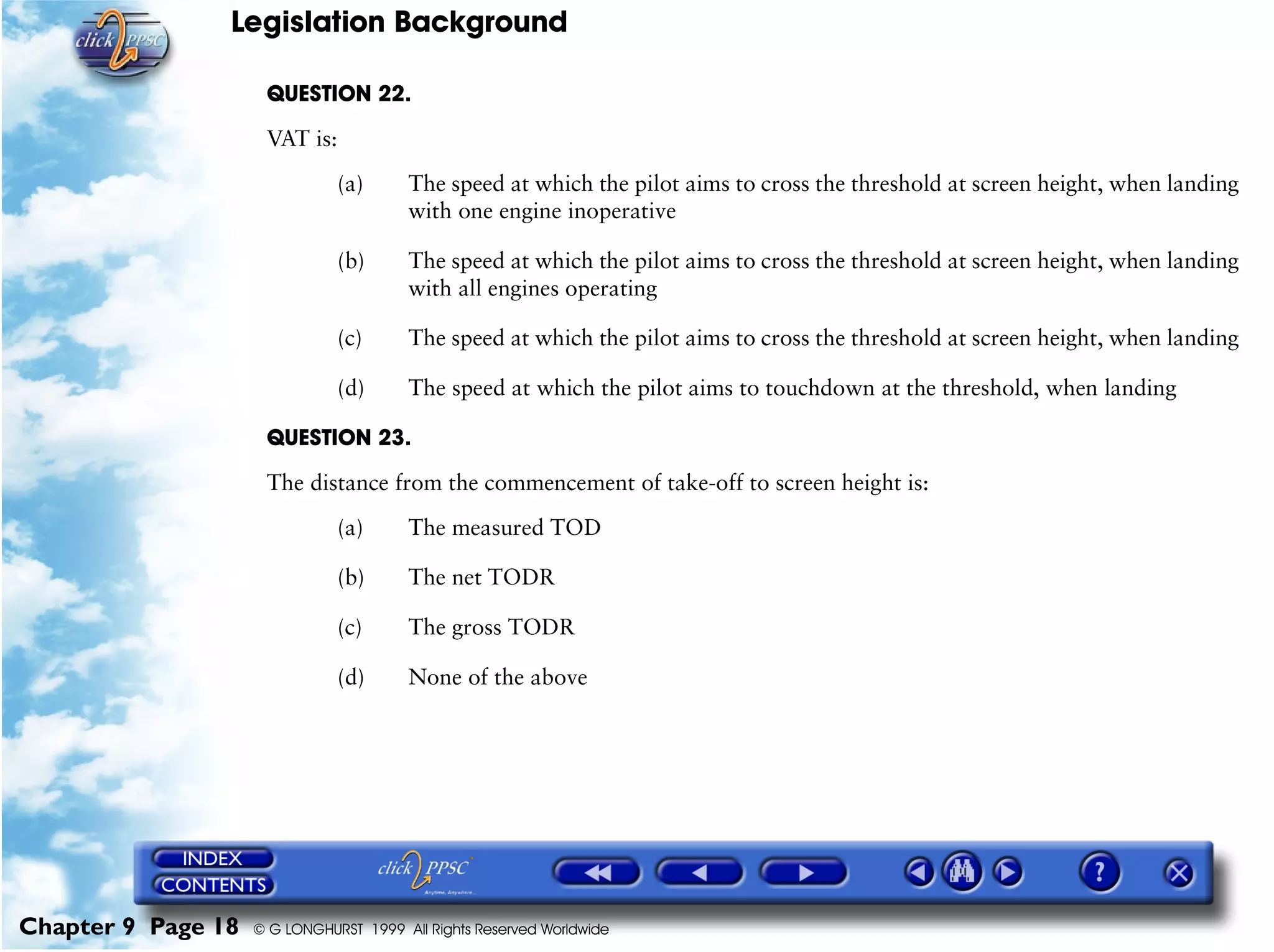 Legislation Background
Chapter 9 Page 18 © G LONGHURST 1999 All Rights Reserved Worldwide
QUESTION 22.
VAT is:
(a) The speed at which the pilot aims to cross the threshold at screen height, when landing
with one engine inoperative
(b) The speed at which the pilot aims to cross the threshold at screen height, when landing
with all engines operating
(c) The speed at which the pilot aims to cross the threshold at screen height, when landing
(d) The speed at which the pilot aims to touchdown at the threshold, when landing
QUESTION 23.
The distance from the commencement of take-off to screen height is:
(a) The measured TOD
(b) The net TODR
(c) The gross TODR
(d) None of the above
 