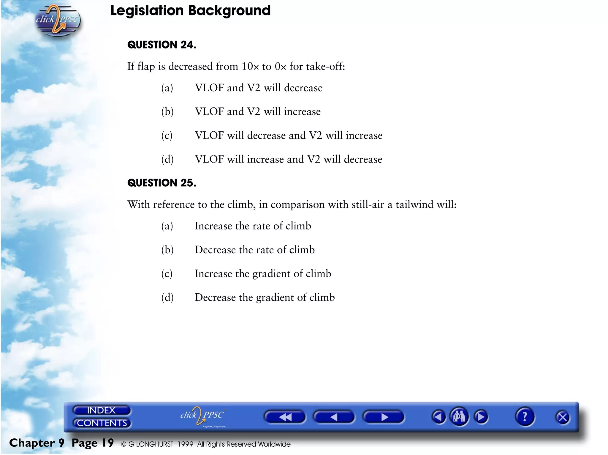 Legislation Background
Chapter 9 Page 19 © G LONGHURST 1999 All Rights Reserved Worldwide
QUESTION 24.
If flap is decreased from 10× to 0× for take-off:
(a) VLOF and V2 will decrease
(b) VLOF and V2 will increase
(c) VLOF will decrease and V2 will increase
(d) VLOF will increase and V2 will decrease
QUESTION 25.
With reference to the climb, in comparison with still-air a tailwind will:
(a) Increase the rate of climb
(b) Decrease the rate of climb
(c) Increase the gradient of climb
(d) Decrease the gradient of climb
 
