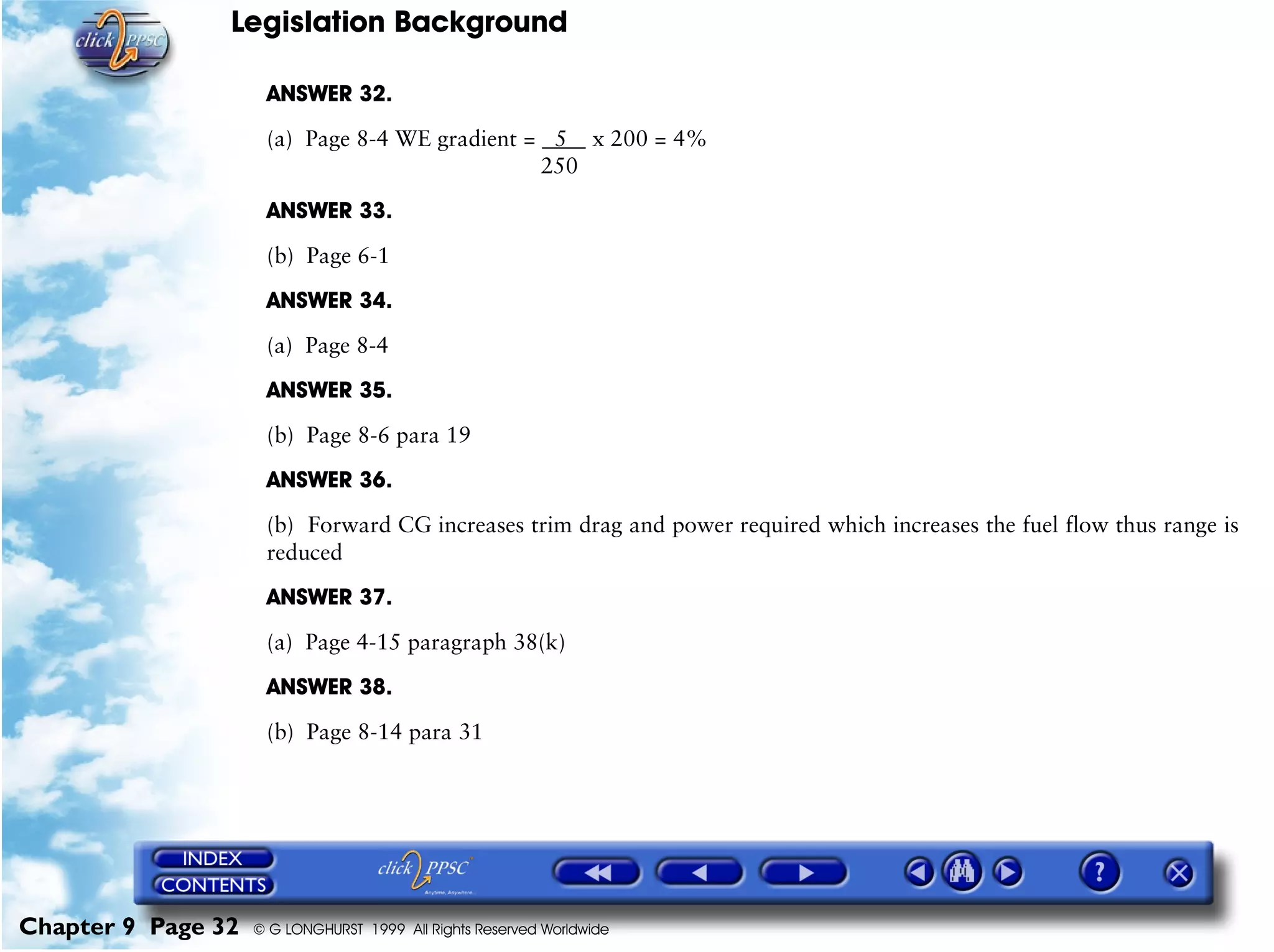 Legislation Background
Chapter 9 Page 32 © G LONGHURST 1999 All Rights Reserved Worldwide
ANSWER 32.
(a) Page 8-4 WE gradient = 5 x 200 = 4%
250
ANSWER 33.
(b) Page 6-1
ANSWER 34.
(a) Page 8-4
ANSWER 35.
(b) Page 8-6 para 19
ANSWER 36.
(b) Forward CG increases trim drag and power required which increases the fuel flow thus range is
reduced
ANSWER 37.
(a) Page 4-15 paragraph 38(k)
ANSWER 38.
(b) Page 8-14 para 31
 