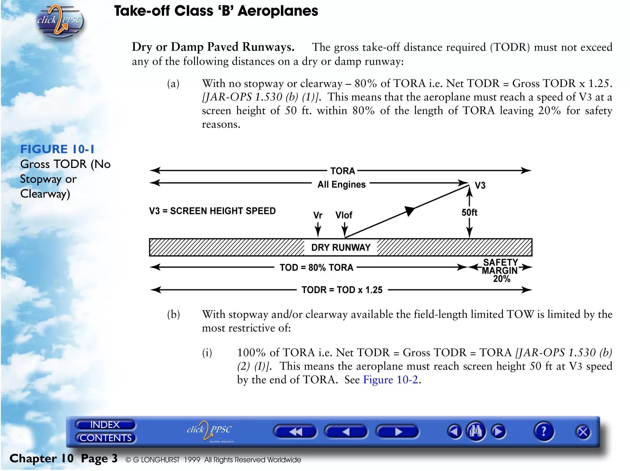 Take-off Class ‘B’ Aeroplanes
Chapter 10 Page 3 © G LONGHURST 1999 All Rights Reserved Worldwide
Dry or Damp Paved Runways. The gross take-off distance required (TODR) must not exceed
any of the following distances on a dry or damp runway:
(a) With no stopway or clearway – 80% of TORA i.e. Net TODR = Gross TODR x 1.25.
[JAR-OPS 1.530 (b) (1)]. This means that the aeroplane must reach a speed of V3 at a
screen height of 50 ft. within 80% of the length of TORA leaving 20% for safety
reasons.
FIGURE 10-1
Gross TODR (No
Stopway or
Clearway)
(b) With stopway and/or clearway available the field-length limited TOW is limited by the
most restrictive of:
(i) 100% of TORA i.e. Net TODR = Gross TODR = TORA [JAR-OPS 1.530 (b)
(2) (I)]. This means the aeroplane must reach screen height 50 ft at V3 speed
by the end of TORA. See Figure 10-2.
 