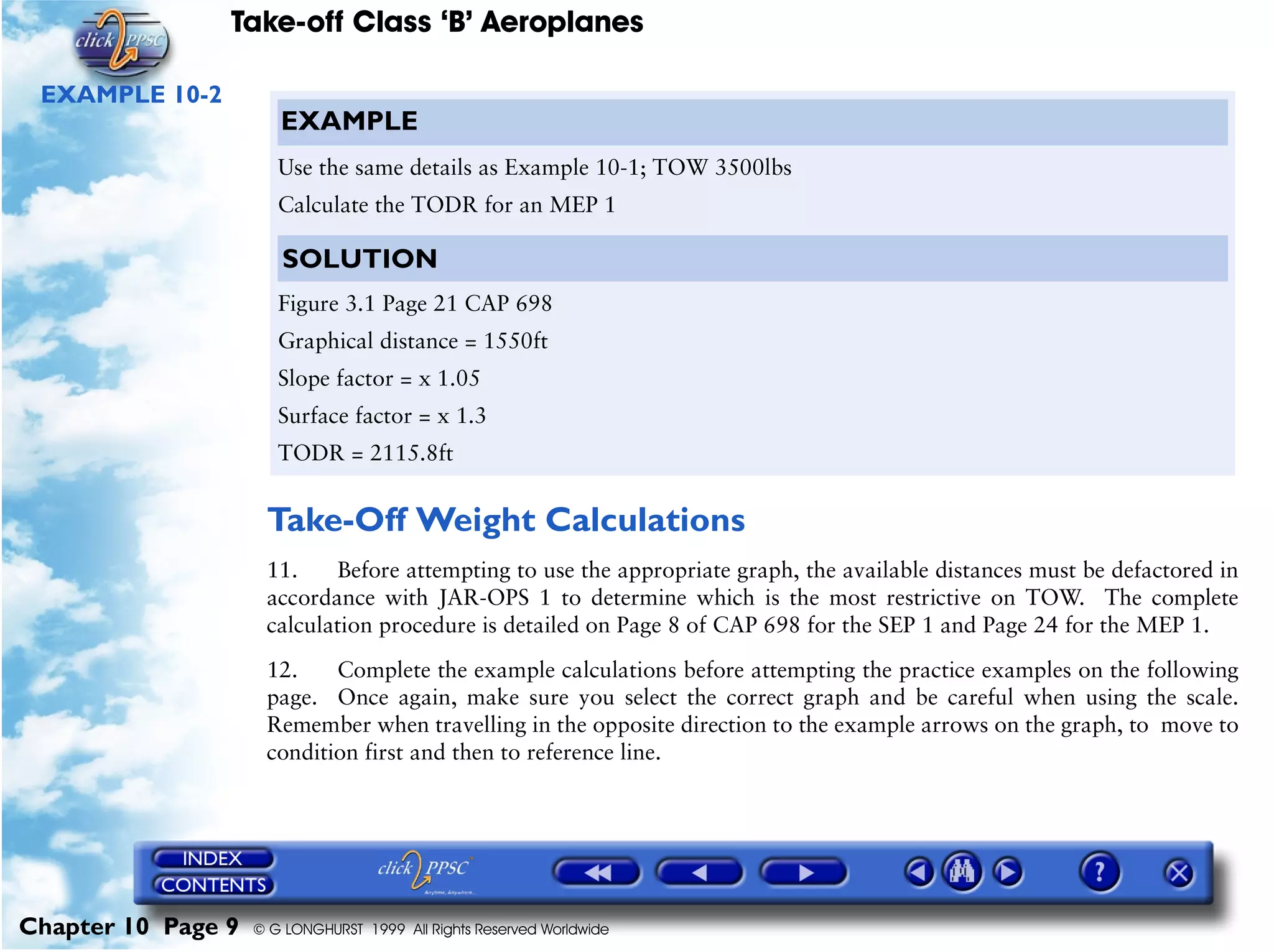Take-off Class ‘B’ Aeroplanes
Chapter 10 Page 9 © G LONGHURST 1999 All Rights Reserved Worldwide
EXAMPLE 10-2
Take-Off Weight Calculations
11. Before attempting to use the appropriate graph, the available distances must be defactored in
accordance with JAR-OPS 1 to determine which is the most restrictive on TOW. The complete
calculation procedure is detailed on Page 8 of CAP 698 for the SEP 1 and Page 24 for the MEP 1.
12. Complete the example calculations before attempting the practice examples on the following
page. Once again, make sure you select the correct graph and be careful when using the scale.
Remember when travelling in the opposite direction to the example arrows on the graph, to move to
condition first and then to reference line.
EXAMPLE
Use the same details as Example 10-1; TOW 3500lbs
Calculate the TODR for an MEP 1
SOLUTION
Figure 3.1 Page 21 CAP 698
Graphical distance = 1550ft
Slope factor = x 1.05
Surface factor = x 1.3
TODR = 2115.8ft
 
