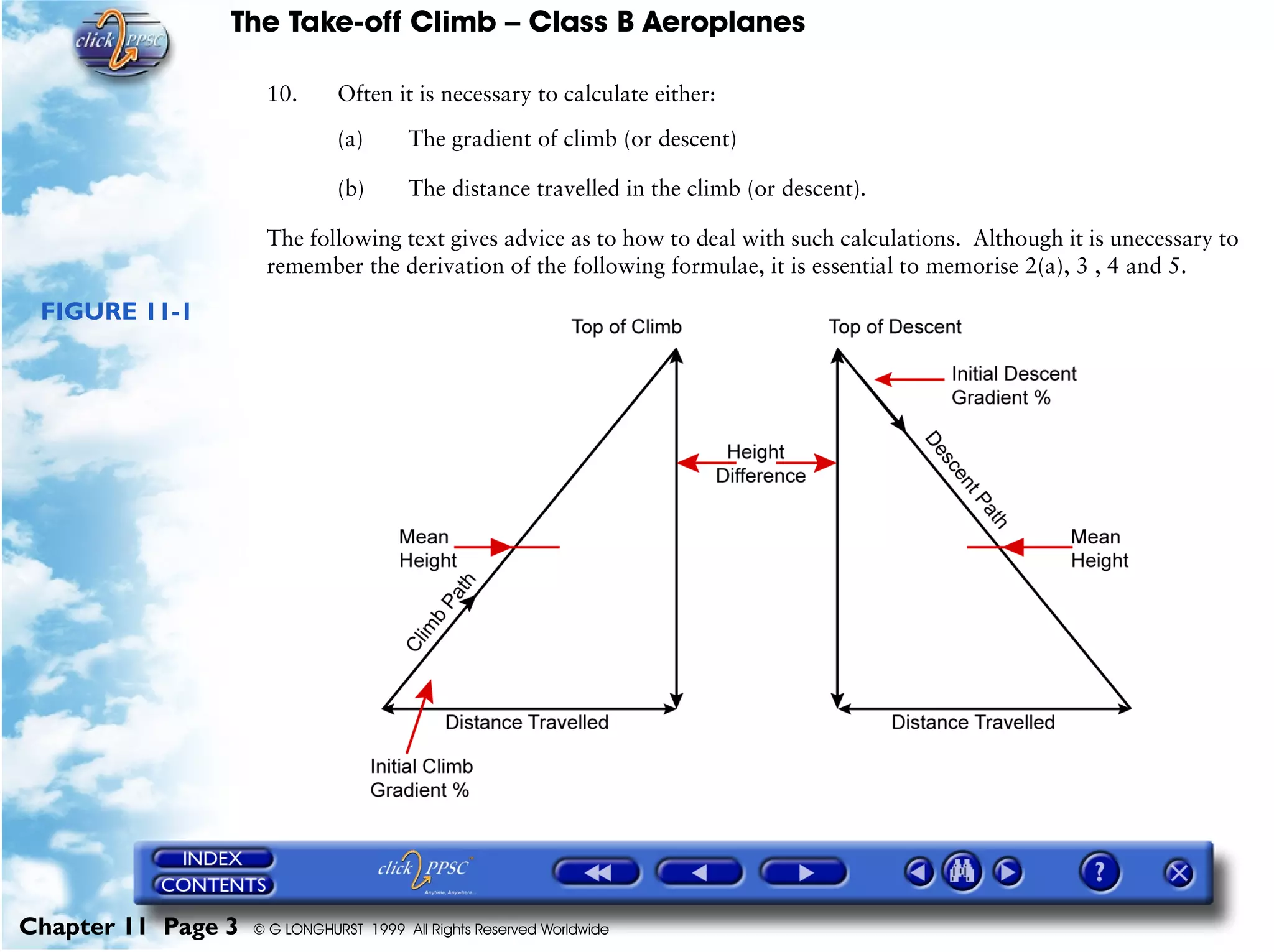 The Take-off Climb – Class B Aeroplanes
Chapter 11 Page 3 © G LONGHURST 1999 All Rights Reserved Worldwide
10. Often it is necessary to calculate either:
(a) The gradient of climb (or descent)
(b) The distance travelled in the climb (or descent).
The following text gives advice as to how to deal with such calculations. Although it is unecessary to
remember the derivation of the following formulae, it is essential to memorise 2(a), 3 , 4 and 5.
FIGURE 11-1
 