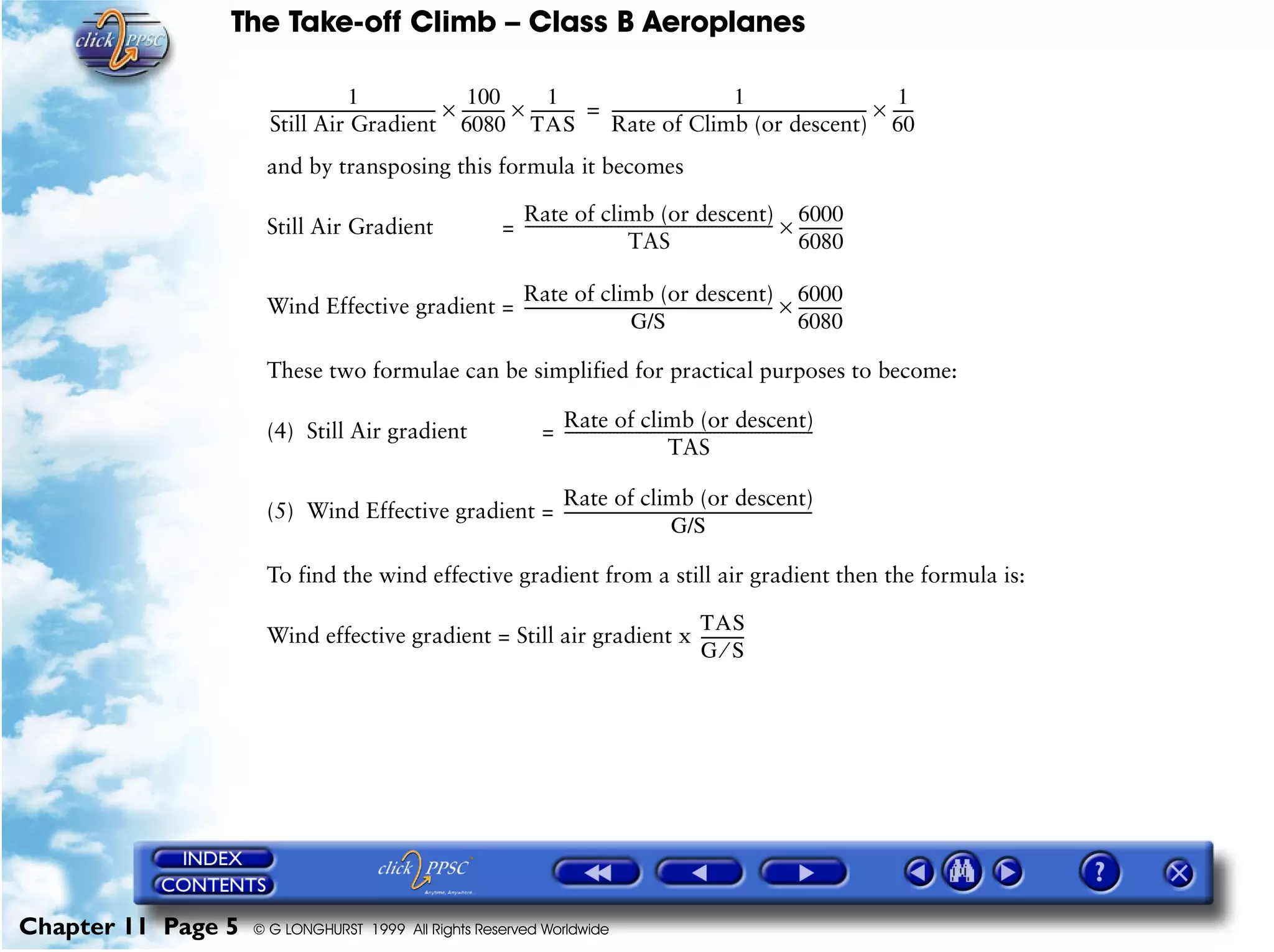 The Take-off Climb – Class B Aeroplanes
Chapter 11 Page 5 © G LONGHURST 1999 All Rights Reserved Worldwide
and by transposing this formula it becomes
Still Air Gradient =
Wind Effective gradient =
These two formulae can be simplified for practical purposes to become:
(4) Still Air gradient =
(5) Wind Effective gradient =
To find the wind effective gradient from a still air gradient then the formula is:
Wind effective gradient = Still air gradient x
1
Still Air Gradient
--------------------------------------------
100
6080
------------×
1
TAS
------------×
1
Rate of Climb (or descent)
--------------------------------------------------------------------
1
60
------×=
Rate of climb (or descent)
TAS
------------------------------------------------------------------- 6000
6080
------------×
Rate of climb (or descent)
G/S
-------------------------------------------------------------------
6000
6080
------------×
Rate of climb (or descent)
TAS
-------------------------------------------------------------------
Rate of climb (or descent)
G/S
-------------------------------------------------------------------
TAS
G S⁄
------------
 