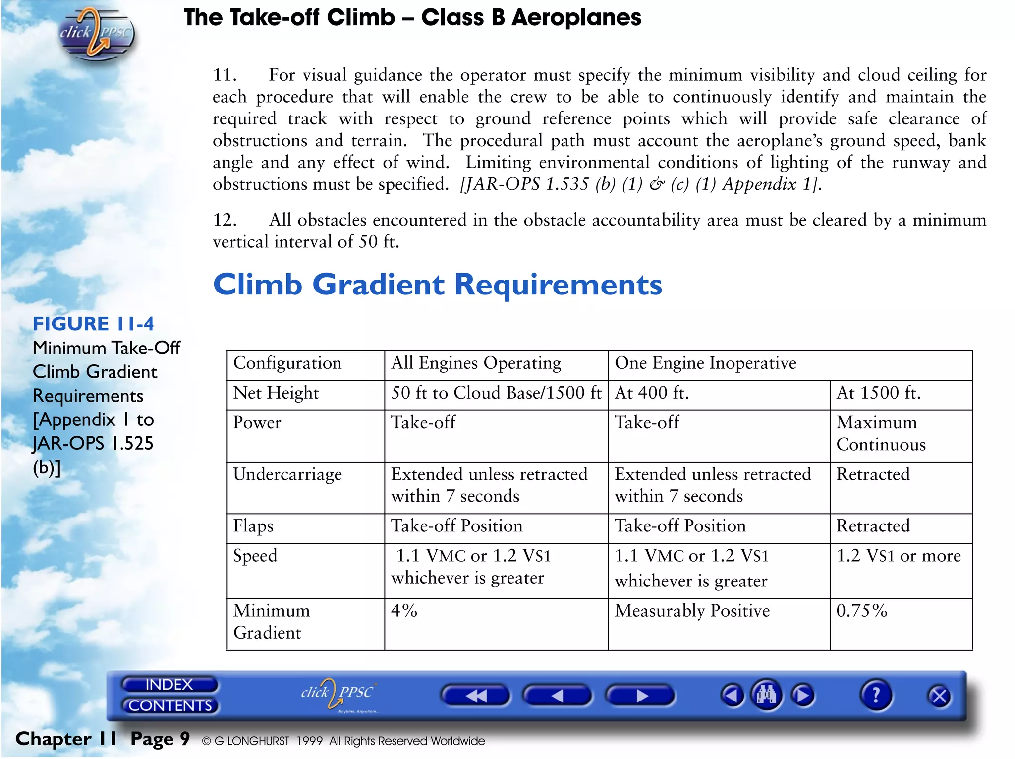 The Take-off Climb – Class B Aeroplanes
Chapter 11 Page 9 © G LONGHURST 1999 All Rights Reserved Worldwide
11. For visual guidance the operator must specify the minimum visibility and cloud ceiling for
each procedure that will enable the crew to be able to continuously identify and maintain the
required track with respect to ground reference points which will provide safe clearance of
obstructions and terrain. The procedural path must account the aeroplane’s ground speed, bank
angle and any effect of wind. Limiting environmental conditions of lighting of the runway and
obstructions must be specified. [JAR-OPS 1.535 (b) (1) & (c) (1) Appendix 1].
12. All obstacles encountered in the obstacle accountability area must be cleared by a minimum
vertical interval of 50 ft.
Climb Gradient Requirements
FIGURE 11-4
Minimum Take-Off
Climb Gradient
Requirements
[Appendix 1 to
JAR-OPS 1.525
(b)]
Configuration All Engines Operating One Engine Inoperative
Net Height 50 ft to Cloud Base/1500 ft At 400 ft. At 1500 ft.
Power Take-off Take-off Maximum
Continuous
Undercarriage Extended unless retracted
within 7 seconds
Extended unless retracted
within 7 seconds
Retracted
Flaps Take-off Position Take-off Position Retracted
Speed 1.1 VMC or 1.2 VS1
whichever is greater
1.1 VMC or 1.2 VS1
whichever is greater
1.2 VS1 or more
Minimum
Gradient
4% Measurably Positive 0.75%
 