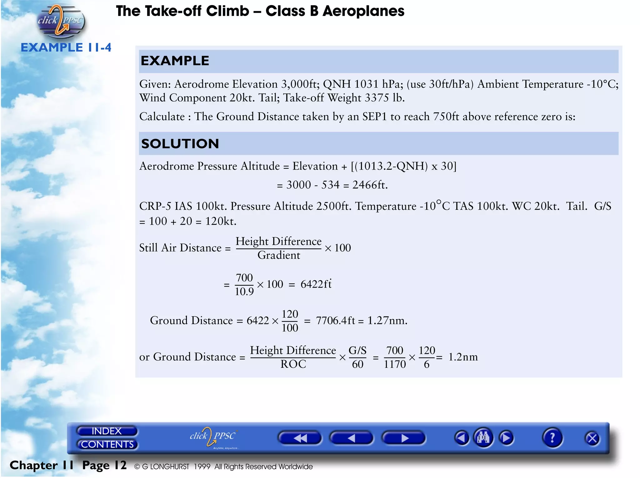 The Take-off Climb – Class B Aeroplanes
Chapter 11 Page 12 © G LONGHURST 1999 All Rights Reserved Worldwide
EXAMPLE 11-4
EXAMPLE
Given: Aerodrome Elevation 3,000ft; QNH 1031 hPa; (use 30ft/hPa) Ambient Temperature -10°C;
Wind Component 20kt. Tail; Take-off Weight 3375 lb.
Calculate : The Ground Distance taken by an SEP1 to reach 750ft above reference zero is:
SOLUTION
Aerodrome Pressure Altitude = Elevation + [(1013.2-QNH) x 30]
= 3000 - 534 = 2466ft.
CRP-5 IAS 100kt. Pressure Altitude 2500ft. Temperature -10°C TAS 100kt. WC 20kt. Tail. G/S
= 100 + 20 = 120kt.
Still Air Distance =
=
= 1.27nm.
or Ground Distance = =
Height Difference
Gradient
---------------------------------------------- 100×
700
10.9
---------- 100× 6422ft
·
=
Ground Distance 6422=
120
100
---------× 7706.4ft=
Height Difference
ROC
----------------------------------------------
G/S
60
---------×
700
1170
------------
120
6
--------- 1.2=× nm
 