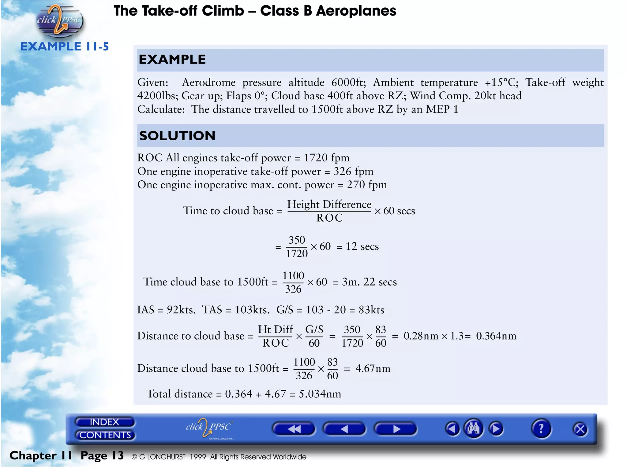 The Take-off Climb – Class B Aeroplanes
Chapter 11 Page 13 © G LONGHURST 1999 All Rights Reserved Worldwide
EXAMPLE 11-5
EXAMPLE
Given: Aerodrome pressure altitude 6000ft; Ambient temperature +15°C; Take-off weight
4200lbs; Gear up; Flaps 0°; Cloud base 400ft above RZ; Wind Comp. 20kt head
Calculate: The distance travelled to 1500ft above RZ by an MEP 1
SOLUTION
ROC All engines take-off power = 1720 fpm
One engine inoperative take-off power = 326 fpm
One engine inoperative max. cont. power = 270 fpm
Time to cloud base = secs
= = 12 secs
Time cloud base to 1500ft = = 3m. 22 secs
IAS = 92kts. TAS = 103kts. G/S = 103 - 20 = 83kts
Distance to cloud base =
Distance cloud base to 1500ft =
Total distance = 0.364 + 4.67 = 5.034nm
Height Difference
ROC
---------------------------------------------- 60×
350
1720
------------ 60×
1100
326
------------ 60×
Ht Diff
ROC
-------------------
G/S
60
----------×
350
1720
------------
83
60
------× 0.28nm 1.3 0.364nm=×= =
1100
326
------------
83
60
------× 4.67nm=
 