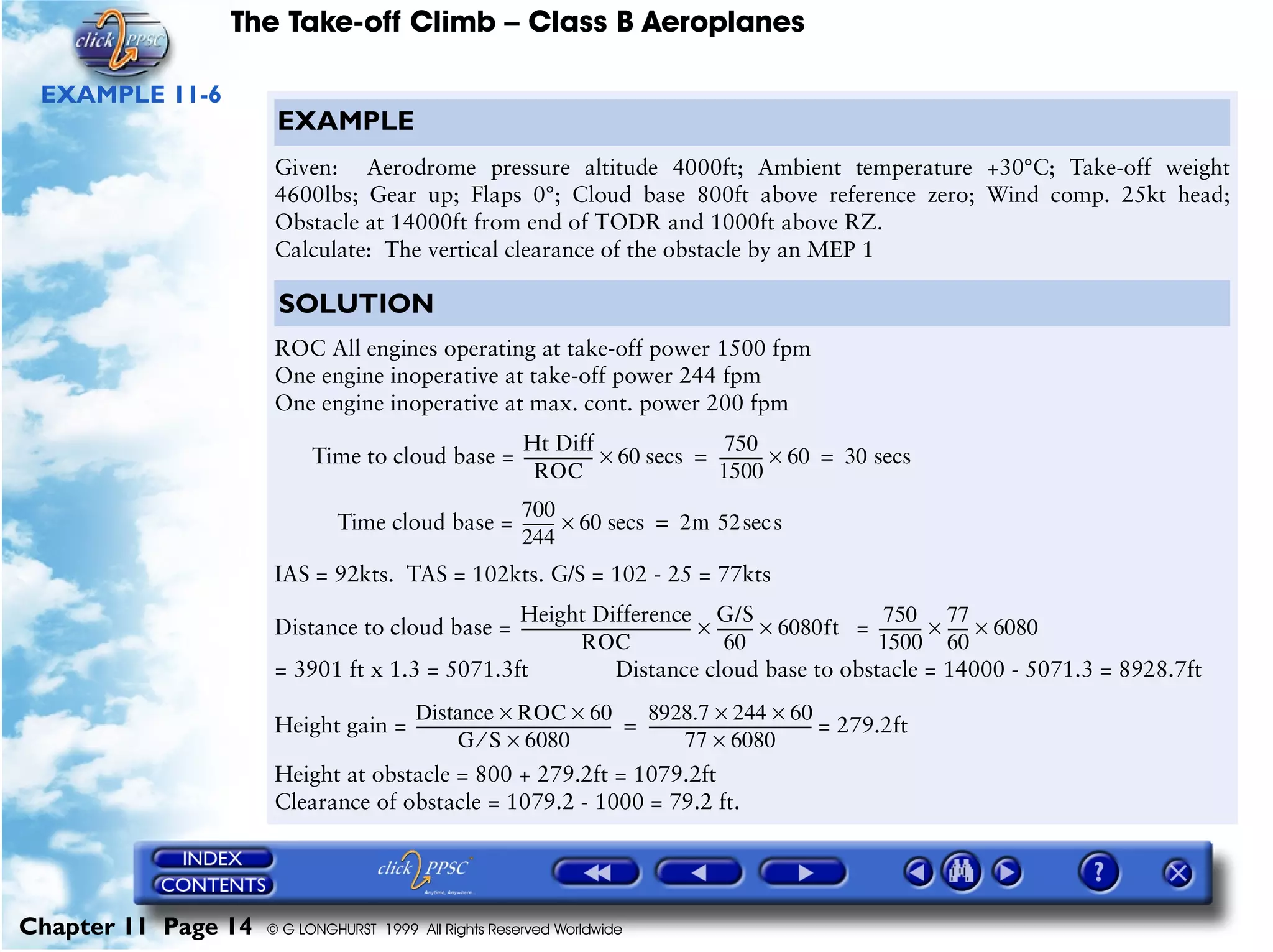 The Take-off Climb – Class B Aeroplanes
Chapter 11 Page 14 © G LONGHURST 1999 All Rights Reserved Worldwide
EXAMPLE 11-6
EXAMPLE
Given: Aerodrome pressure altitude 4000ft; Ambient temperature +30°C; Take-off weight
4600lbs; Gear up; Flaps 0°; Cloud base 800ft above reference zero; Wind comp. 25kt head;
Obstacle at 14000ft from end of TODR and 1000ft above RZ.
Calculate: The vertical clearance of the obstacle by an MEP 1
SOLUTION
ROC All engines operating at take-off power 1500 fpm
One engine inoperative at take-off power 244 fpm
One engine inoperative at max. cont. power 200 fpm
Time to cloud base =
Time cloud base =
IAS = 92kts. TAS = 102kts. G/S = 102 - 25 = 77kts
Distance to cloud base = =
= 3901 ft x 1.3 = 5071.3ft Distance cloud base to obstacle = 14000 - 5071.3 = 8928.7ft
Height gain = = 279.2ft
Height at obstacle = 800 + 279.2ft = 1079.2ft
Clearance of obstacle = 1079.2 - 1000 = 79.2 ft.
Ht Diff
ROC
------------------- 60 secs×
750
1500
------------ 60× 30 secs= =
700
244
--------- 60 secs× 2m 52 ssec=
Height Difference
ROC
----------------------------------------------
G/S
60
----------× 6080ft×
750
1500
------------
77
60
------ 6080××
Distance ROC 60××
G S 6080×⁄
----------------------------------------------------
8928.7 244 60××
77 6080×
--------------------------------------------=
 