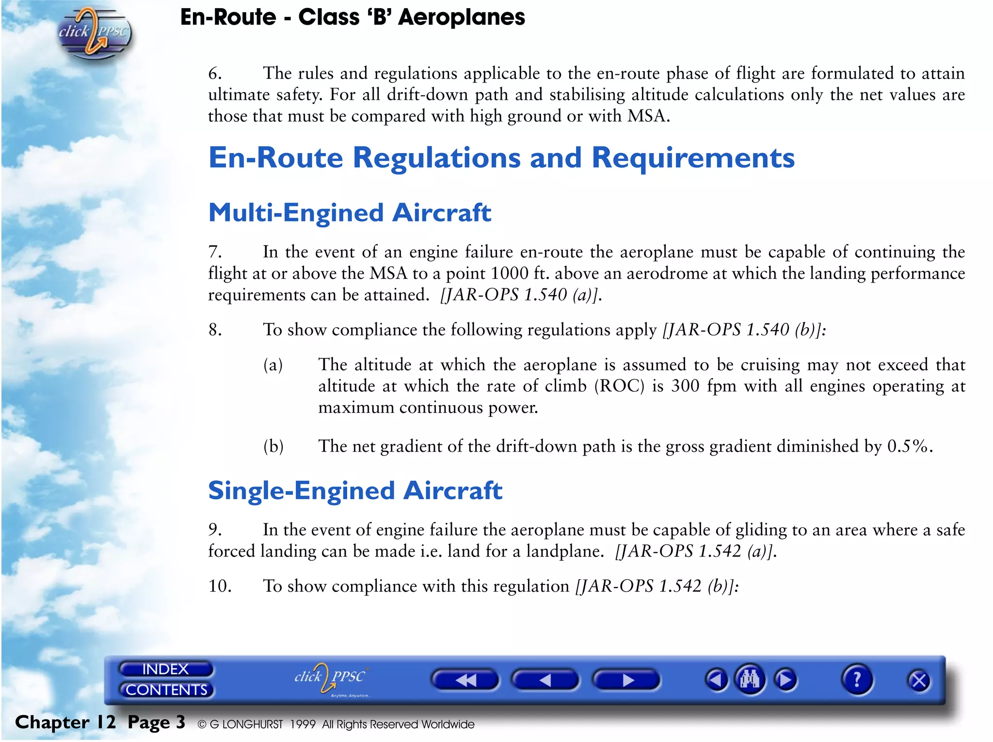 En-Route - Class ‘B’ Aeroplanes
Chapter 12 Page 3 © G LONGHURST 1999 All Rights Reserved Worldwide
6. The rules and regulations applicable to the en-route phase of flight are formulated to attain
ultimate safety. For all drift-down path and stabilising altitude calculations only the net values are
those that must be compared with high ground or with MSA.
En-Route Regulations and Requirements
Multi-Engined Aircraft
7. In the event of an engine failure en-route the aeroplane must be capable of continuing the
flight at or above the MSA to a point 1000 ft. above an aerodrome at which the landing performance
requirements can be attained. [JAR-OPS 1.540 (a)].
8. To show compliance the following regulations apply [JAR-OPS 1.540 (b)]:
(a) The altitude at which the aeroplane is assumed to be cruising may not exceed that
altitude at which the rate of climb (ROC) is 300 fpm with all engines operating at
maximum continuous power.
(b) The net gradient of the drift-down path is the gross gradient diminished by 0.5%.
Single-Engined Aircraft
9. In the event of engine failure the aeroplane must be capable of gliding to an area where a safe
forced landing can be made i.e. land for a landplane. [JAR-OPS 1.542 (a)].
10. To show compliance with this regulation [JAR-OPS 1.542 (b)]:
 