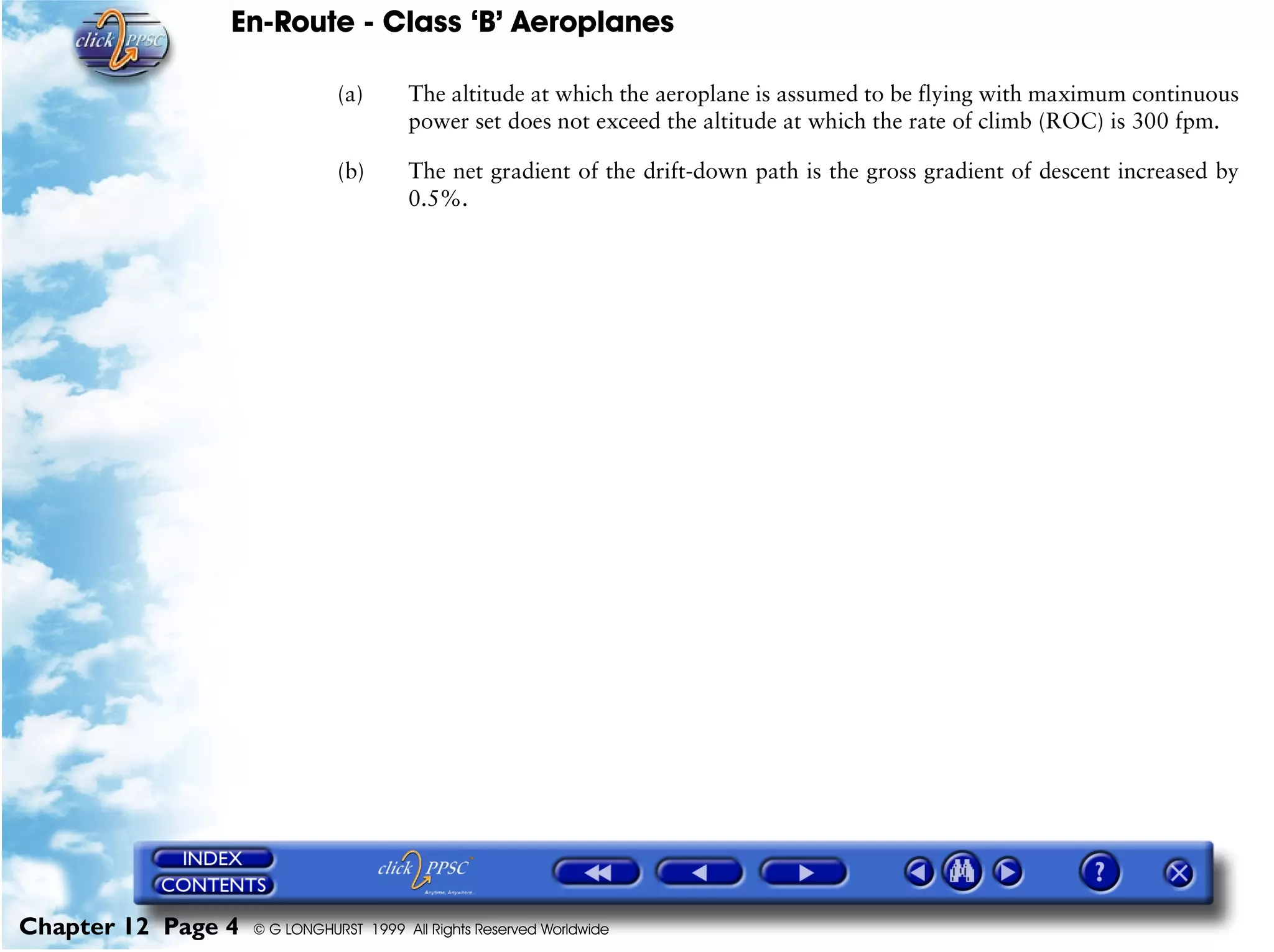 En-Route - Class ‘B’ Aeroplanes
Chapter 12 Page 4 © G LONGHURST 1999 All Rights Reserved Worldwide
(a) The altitude at which the aeroplane is assumed to be flying with maximum continuous
power set does not exceed the altitude at which the rate of climb (ROC) is 300 fpm.
(b) The net gradient of the drift-down path is the gross gradient of descent increased by
0.5%.
 