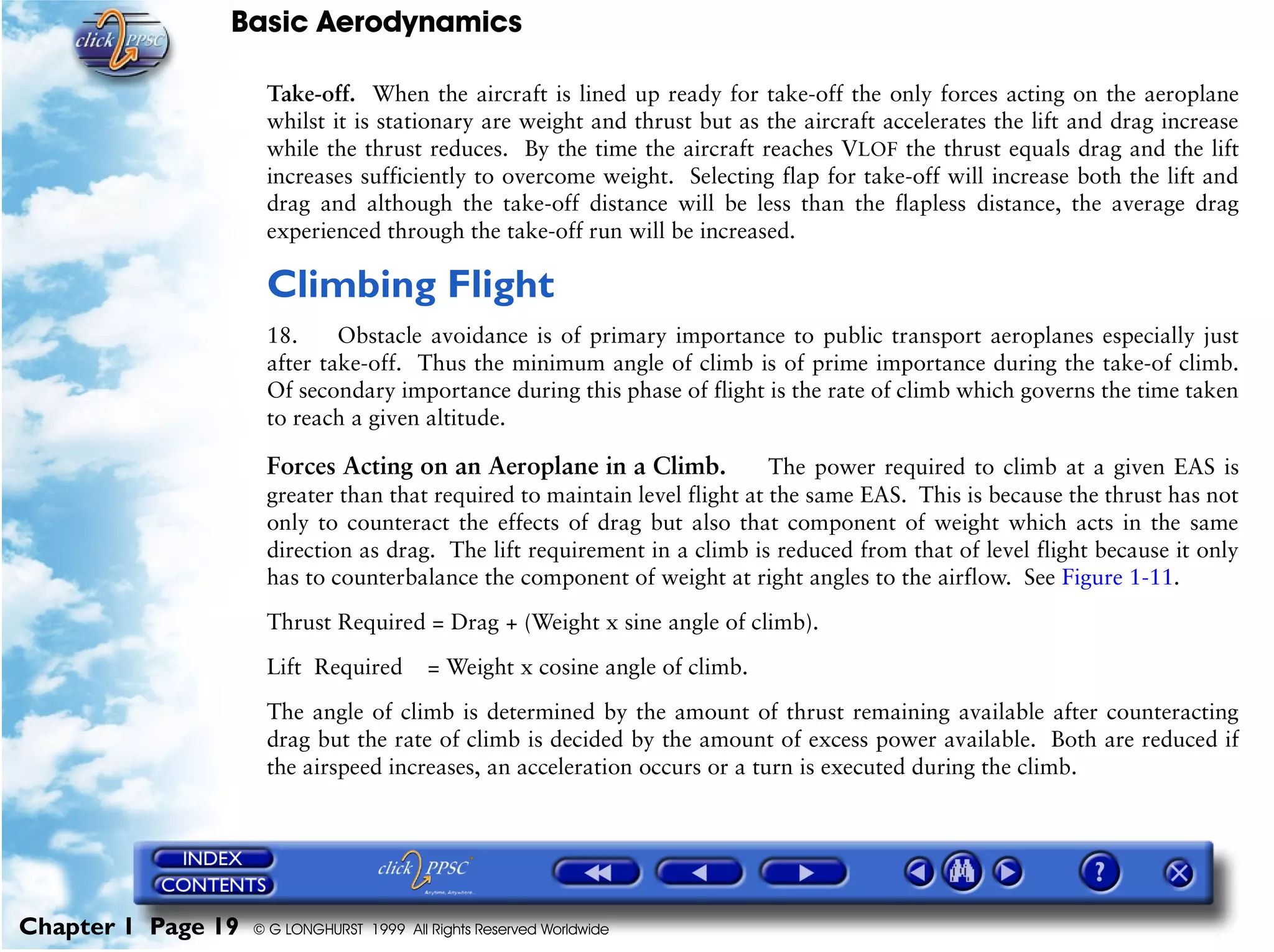 Basic Aerodynamics
Chapter 1 Page 19 © G LONGHURST 1999 All Rights Reserved Worldwide
Take-off. When the aircraft is lined up ready for take-off the only forces acting on the aeroplane
whilst it is stationary are weight and thrust but as the aircraft accelerates the lift and drag increase
while the thrust reduces. By the time the aircraft reaches VLOF the thrust equals drag and the lift
increases sufficiently to overcome weight. Selecting flap for take-off will increase both the lift and
drag and although the take-off distance will be less than the flapless distance, the average drag
experienced through the take-off run will be increased.
Climbing Flight
18. Obstacle avoidance is of primary importance to public transport aeroplanes especially just
after take-off. Thus the minimum angle of climb is of prime importance during the take-of climb.
Of secondary importance during this phase of flight is the rate of climb which governs the time taken
to reach a given altitude.
Forces Acting on an Aeroplane in a Climb. The power required to climb at a given EAS is
greater than that required to maintain level flight at the same EAS. This is because the thrust has not
only to counteract the effects of drag but also that component of weight which acts in the same
direction as drag. The lift requirement in a climb is reduced from that of level flight because it only
has to counterbalance the component of weight at right angles to the airflow. See Figure 1-11.
Thrust Required = Drag + (Weight x sine angle of climb).
Lift Required = Weight x cosine angle of climb.
The angle of climb is determined by the amount of thrust remaining available after counteracting
drag but the rate of climb is decided by the amount of excess power available. Both are reduced if
the airspeed increases, an acceleration occurs or a turn is executed during the climb.
 