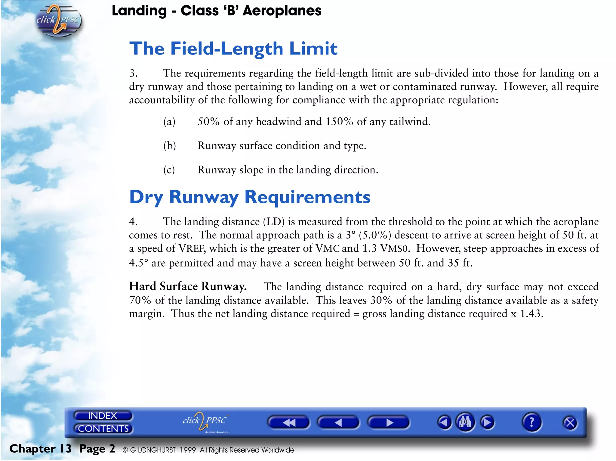 Landing - Class ‘B’ Aeroplanes
Chapter 13 Page 2 © G LONGHURST 1999 All Rights Reserved Worldwide
The Field-Length Limit
3. The requirements regarding the field-length limit are sub-divided into those for landing on a
dry runway and those pertaining to landing on a wet or contaminated runway. However, all require
accountability of the following for compliance with the appropriate regulation:
(a) 50% of any headwind and 150% of any tailwind.
(b) Runway surface condition and type.
(c) Runway slope in the landing direction.
Dry Runway Requirements
4. The landing distance (LD) is measured from the threshold to the point at which the aeroplane
comes to rest. The normal approach path is a 3° (5.0%) descent to arrive at screen height of 50 ft. at
a speed of VREF, which is the greater of VMC and 1.3 VMS0. However, steep approaches in excess of
4.5° are permitted and may have a screen height between 50 ft. and 35 ft.
Hard Surface Runway. The landing distance required on a hard, dry surface may not exceed
70% of the landing distance available. This leaves 30% of the landing distance available as a safety
margin. Thus the net landing distance required = gross landing distance required x 1.43.
 