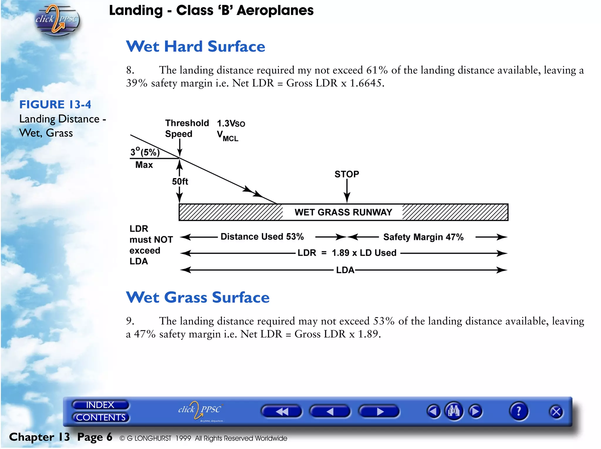 Landing - Class ‘B’ Aeroplanes
Chapter 13 Page 6 © G LONGHURST 1999 All Rights Reserved Worldwide
Wet Hard Surface
8. The landing distance required my not exceed 61% of the landing distance available, leaving a
39% safety margin i.e. Net LDR = Gross LDR x 1.6645.
FIGURE 13-4
Landing Distance -
Wet, Grass
Wet Grass Surface
9. The landing distance required may not exceed 53% of the landing distance available, leaving
a 47% safety margin i.e. Net LDR = Gross LDR x 1.89.
 
