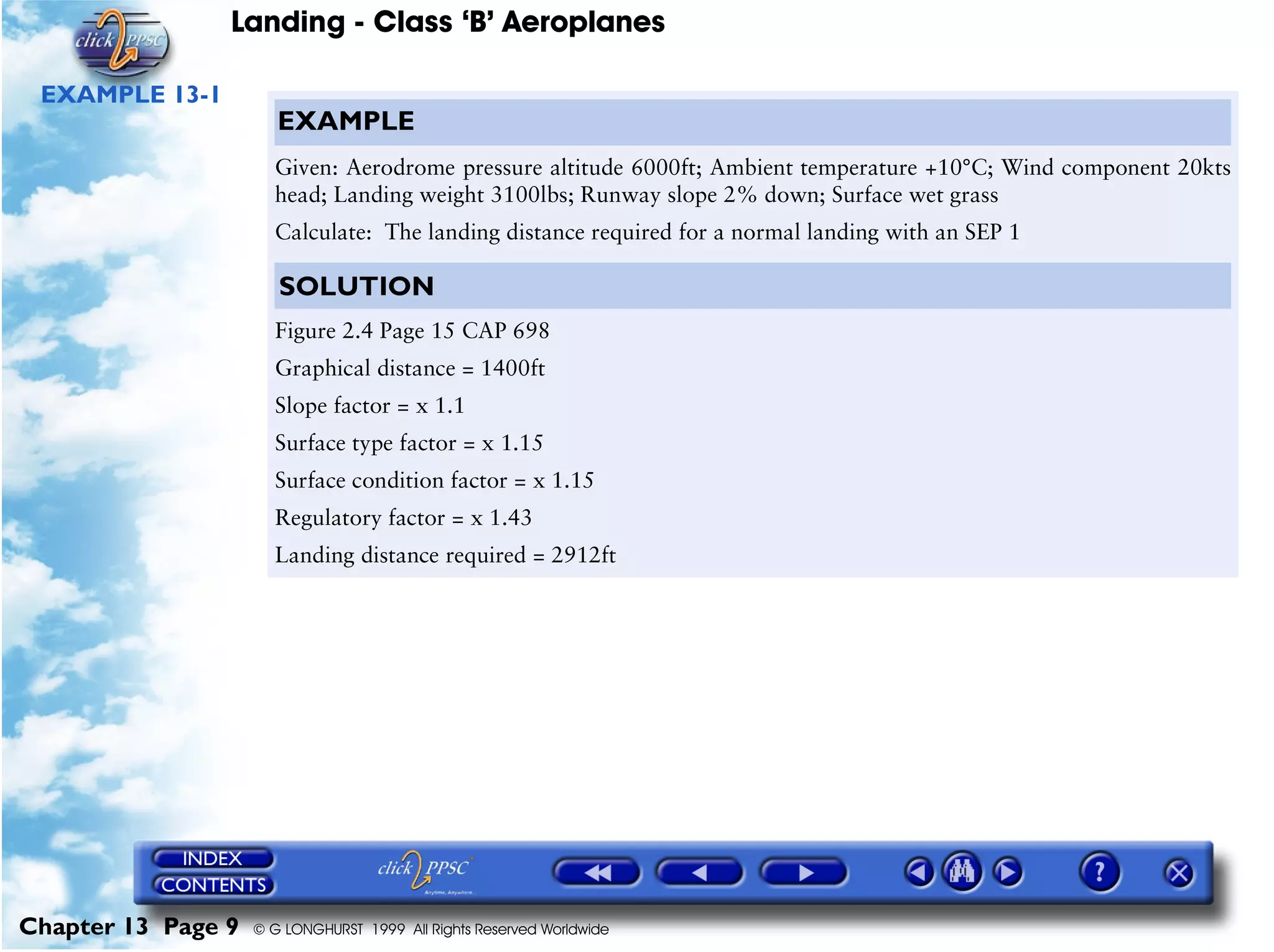 Landing - Class ‘B’ Aeroplanes
Chapter 13 Page 9 © G LONGHURST 1999 All Rights Reserved Worldwide
EXAMPLE 13-1
EXAMPLE
Given: Aerodrome pressure altitude 6000ft; Ambient temperature +10°C; Wind component 20kts
head; Landing weight 3100lbs; Runway slope 2% down; Surface wet grass
Calculate: The landing distance required for a normal landing with an SEP 1
SOLUTION
Figure 2.4 Page 15 CAP 698
Graphical distance = 1400ft
Slope factor = x 1.1
Surface type factor = x 1.15
Surface condition factor = x 1.15
Regulatory factor = x 1.43
Landing distance required = 2912ft
 