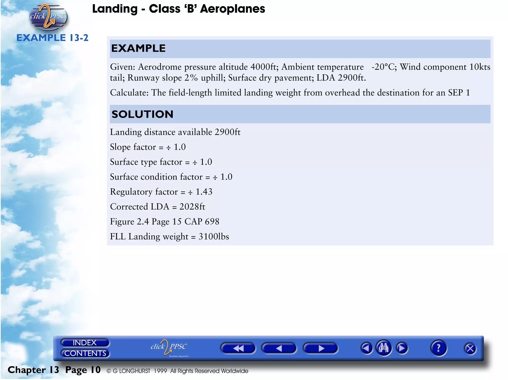 Landing - Class ‘B’ Aeroplanes
Chapter 13 Page 10 © G LONGHURST 1999 All Rights Reserved Worldwide
EXAMPLE 13-2
EXAMPLE
Given: Aerodrome pressure altitude 4000ft; Ambient temperature -20°C; Wind component 10kts
tail; Runway slope 2% uphill; Surface dry pavement; LDA 2900ft.
Calculate: The field-length limited landing weight from overhead the destination for an SEP 1
SOLUTION
Landing distance available 2900ft
Slope factor = ÷ 1.0
Surface type factor = ÷ 1.0
Surface condition factor = ÷ 1.0
Regulatory factor = ÷ 1.43
Corrected LDA = 2028ft
Figure 2.4 Page 15 CAP 698
FLL Landing weight = 3100lbs
 