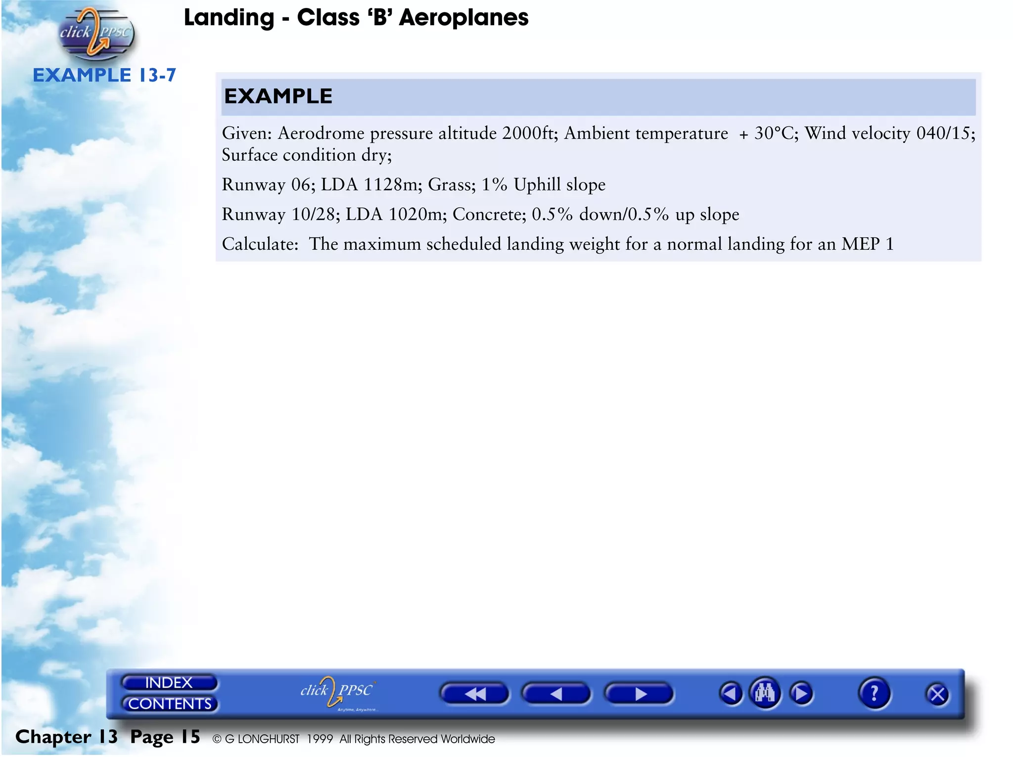 Landing - Class ‘B’ Aeroplanes
Chapter 13 Page 15 © G LONGHURST 1999 All Rights Reserved Worldwide
EXAMPLE 13-7
EXAMPLE
Given: Aerodrome pressure altitude 2000ft; Ambient temperature + 30°C; Wind velocity 040/15;
Surface condition dry;
Runway 06; LDA 1128m; Grass; 1% Uphill slope
Runway 10/28; LDA 1020m; Concrete; 0.5% down/0.5% up slope
Calculate: The maximum scheduled landing weight for a normal landing for an MEP 1
 