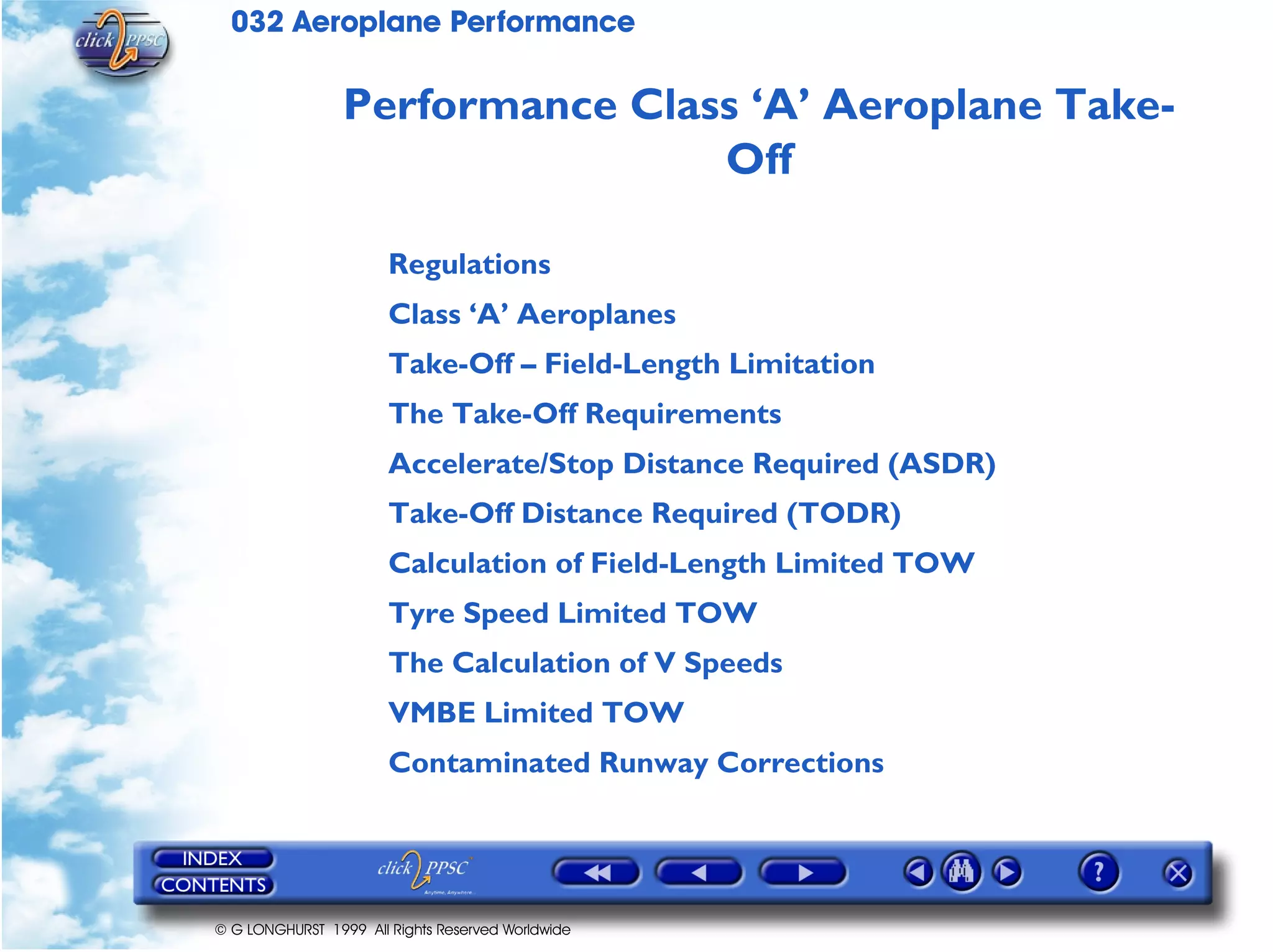 032 Aeroplane Performance
© G LONGHURST 1999 All Rights Reserved Worldwide
Performance Class ‘A’ Aeroplane Take-
Off
Regulations
Class ‘A’ Aeroplanes
Take-Off – Field-Length Limitation
The Take-Off Requirements
Accelerate/Stop Distance Required (ASDR)
Take-Off Distance Required (TODR)
Calculation of Field-Length Limited TOW
Tyre Speed Limited TOW
The Calculation of V Speeds
VMBE Limited TOW
Contaminated Runway Corrections
 