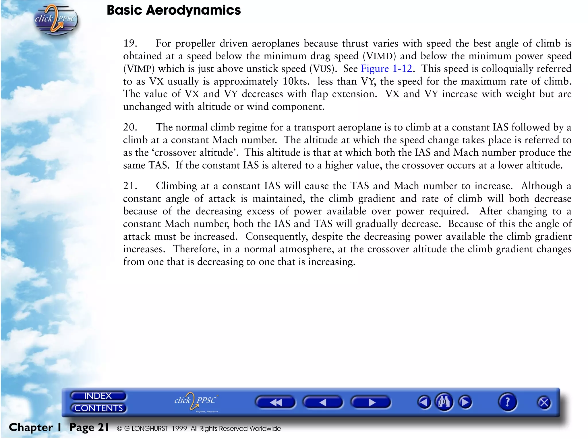 Basic Aerodynamics
Chapter 1 Page 21 © G LONGHURST 1999 All Rights Reserved Worldwide
19. For propeller driven aeroplanes because thrust varies with speed the best angle of climb is
obtained at a speed below the minimum drag speed (VIMD) and below the minimum power speed
(VIMP) which is just above unstick speed (VUS). See Figure 1-12. This speed is colloquially referred
to as VX usually is approximately 10kts. less than VY, the speed for the maximum rate of climb.
The value of VX and VY decreases with flap extension. VX and VY increase with weight but are
unchanged with altitude or wind component.
20. The normal climb regime for a transport aeroplane is to climb at a constant IAS followed by a
climb at a constant Mach number. The altitude at which the speed change takes place is referred to
as the ‘crossover altitude’. This altitude is that at which both the IAS and Mach number produce the
same TAS. If the constant IAS is altered to a higher value, the crossover occurs at a lower altitude.
21. Climbing at a constant IAS will cause the TAS and Mach number to increase. Although a
constant angle of attack is maintained, the climb gradient and rate of climb will both decrease
because of the decreasing excess of power available over power required. After changing to a
constant Mach number, both the IAS and TAS will gradually decrease. Because of this the angle of
attack must be increased. Consequently, despite the decreasing power available the climb gradient
increases. Therefore, in a normal atmosphere, at the crossover altitude the climb gradient changes
from one that is decreasing to one that is increasing.
 