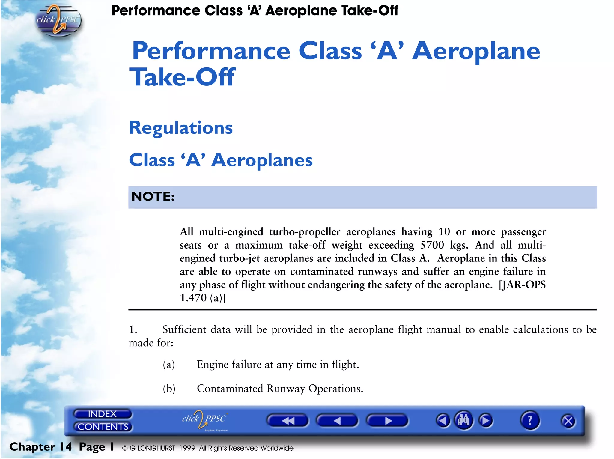 Performance Class ‘A’ Aeroplane Take-Off
Chapter 14 Page 1 © G LONGHURST 1999 All Rights Reserved Worldwide
14Performance Class ‘A’ Aeroplane
Take-Off
Regulations
Class ‘A’ Aeroplanes
NOTE:
All multi-engined turbo-propeller aeroplanes having 10 or more passenger
seats or a maximum take-off weight exceeding 5700 kgs. And all multi-
engined turbo-jet aeroplanes are included in Class A. Aeroplane in this Class
are able to operate on contaminated runways and suffer an engine failure in
any phase of flight without endangering the safety of the aeroplane. [JAR-OPS
1.470 (a)]
1. Sufficient data will be provided in the aeroplane flight manual to enable calculations to be
made for:
(a) Engine failure at any time in flight.
(b) Contaminated Runway Operations.
 