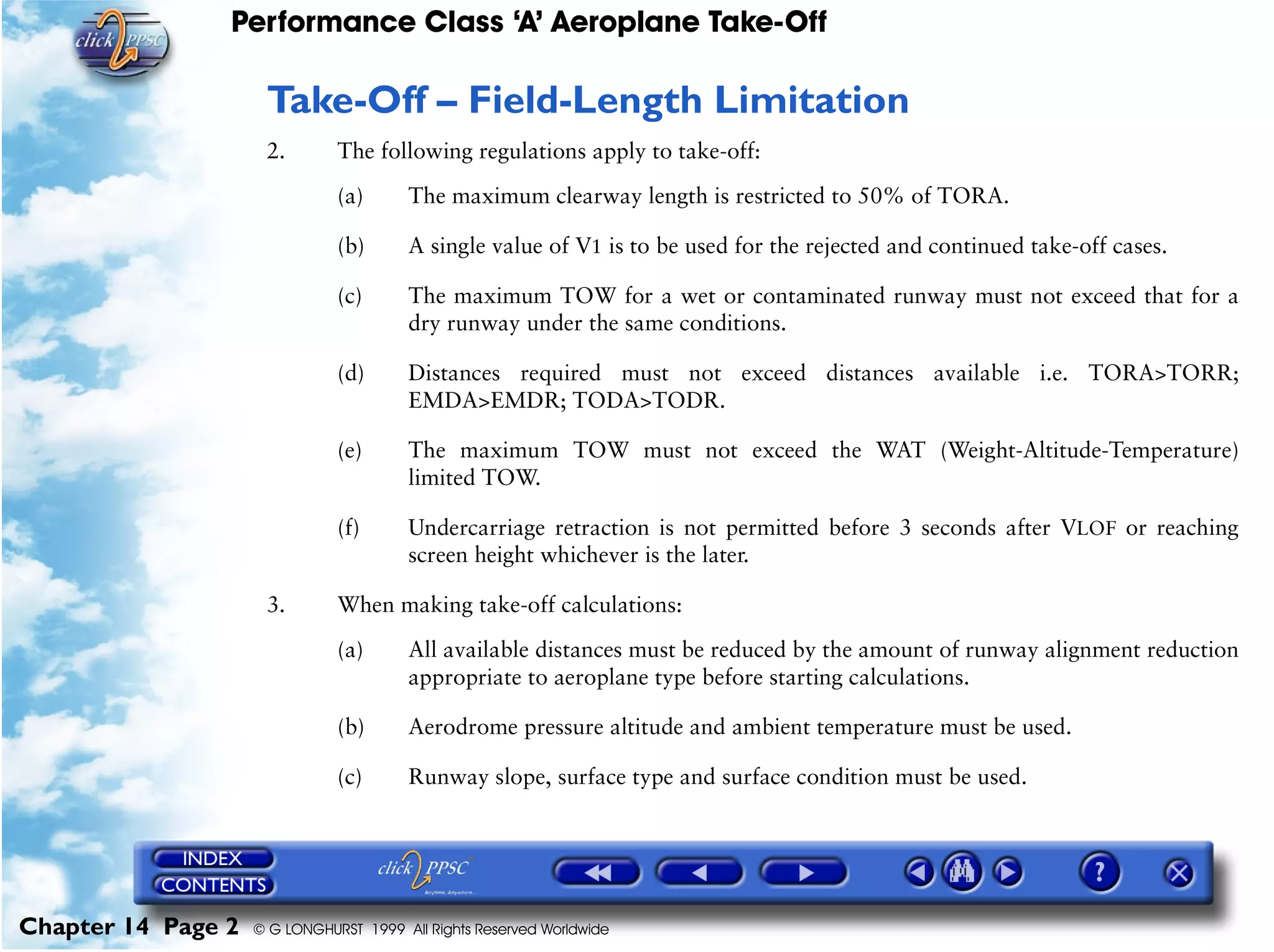 Performance Class ‘A’ Aeroplane Take-Off
Chapter 14 Page 2 © G LONGHURST 1999 All Rights Reserved Worldwide
Take-Off – Field-Length Limitation
2. The following regulations apply to take-off:
(a) The maximum clearway length is restricted to 50% of TORA.
(b) A single value of V1 is to be used for the rejected and continued take-off cases.
(c) The maximum TOW for a wet or contaminated runway must not exceed that for a
dry runway under the same conditions.
(d) Distances required must not exceed distances available i.e. TORA>TORR;
EMDA>EMDR; TODA>TODR.
(e) The maximum TOW must not exceed the WAT (Weight-Altitude-Temperature)
limited TOW.
(f) Undercarriage retraction is not permitted before 3 seconds after VLOF or reaching
screen height whichever is the later.
3. When making take-off calculations:
(a) All available distances must be reduced by the amount of runway alignment reduction
appropriate to aeroplane type before starting calculations.
(b) Aerodrome pressure altitude and ambient temperature must be used.
(c) Runway slope, surface type and surface condition must be used.
 