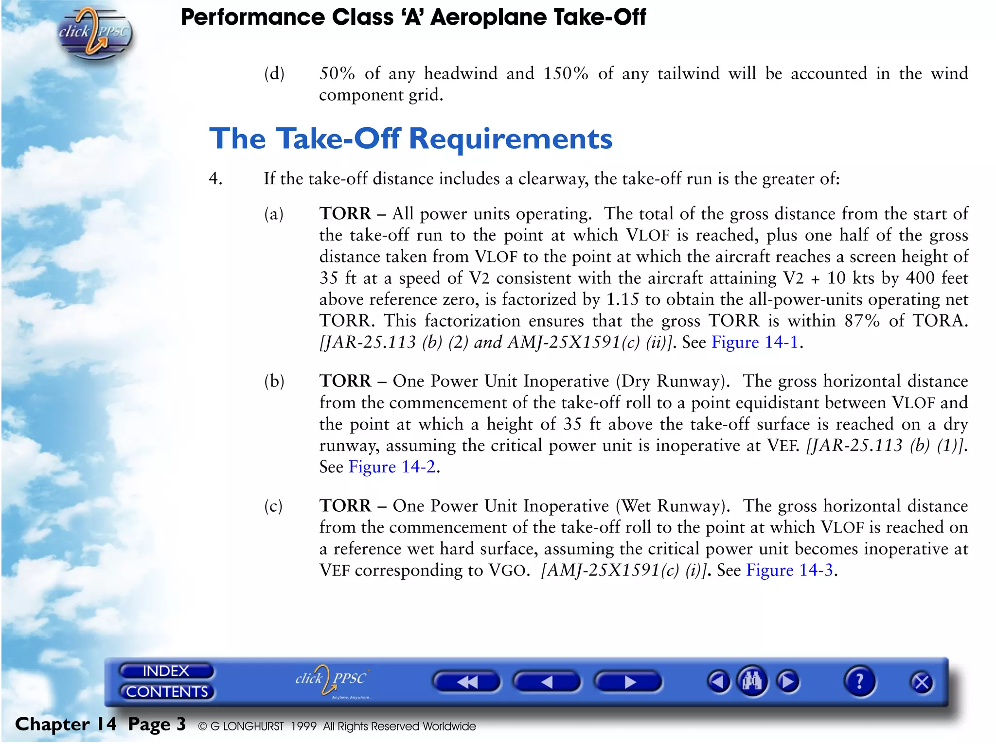 Performance Class ‘A’ Aeroplane Take-Off
Chapter 14 Page 3 © G LONGHURST 1999 All Rights Reserved Worldwide
(d) 50% of any headwind and 150% of any tailwind will be accounted in the wind
component grid.
The Take-Off Requirements
4. If the take-off distance includes a clearway, the take-off run is the greater of:
(a) TORR – All power units operating. The total of the gross distance from the start of
the take-off run to the point at which VLOF is reached, plus one half of the gross
distance taken from VLOF to the point at which the aircraft reaches a screen height of
35 ft at a speed of V2 consistent with the aircraft attaining V2 + 10 kts by 400 feet
above reference zero, is factorized by 1.15 to obtain the all-power-units operating net
TORR. This factorization ensures that the gross TORR is within 87% of TORA.
[JAR-25.113 (b) (2) and AMJ-25X1591(c) (ii)]. See Figure 14-1.
(b) TORR – One Power Unit Inoperative (Dry Runway). The gross horizontal distance
from the commencement of the take-off roll to a point equidistant between VLOF and
the point at which a height of 35 ft above the take-off surface is reached on a dry
runway, assuming the critical power unit is inoperative at VEF. [JAR-25.113 (b) (1)].
See Figure 14-2.
(c) TORR – One Power Unit Inoperative (Wet Runway). The gross horizontal distance
from the commencement of the take-off roll to the point at which VLOF is reached on
a reference wet hard surface, assuming the critical power unit becomes inoperative at
VEF corresponding to VGO. [AMJ-25X1591(c) (i)]. See Figure 14-3.
 
