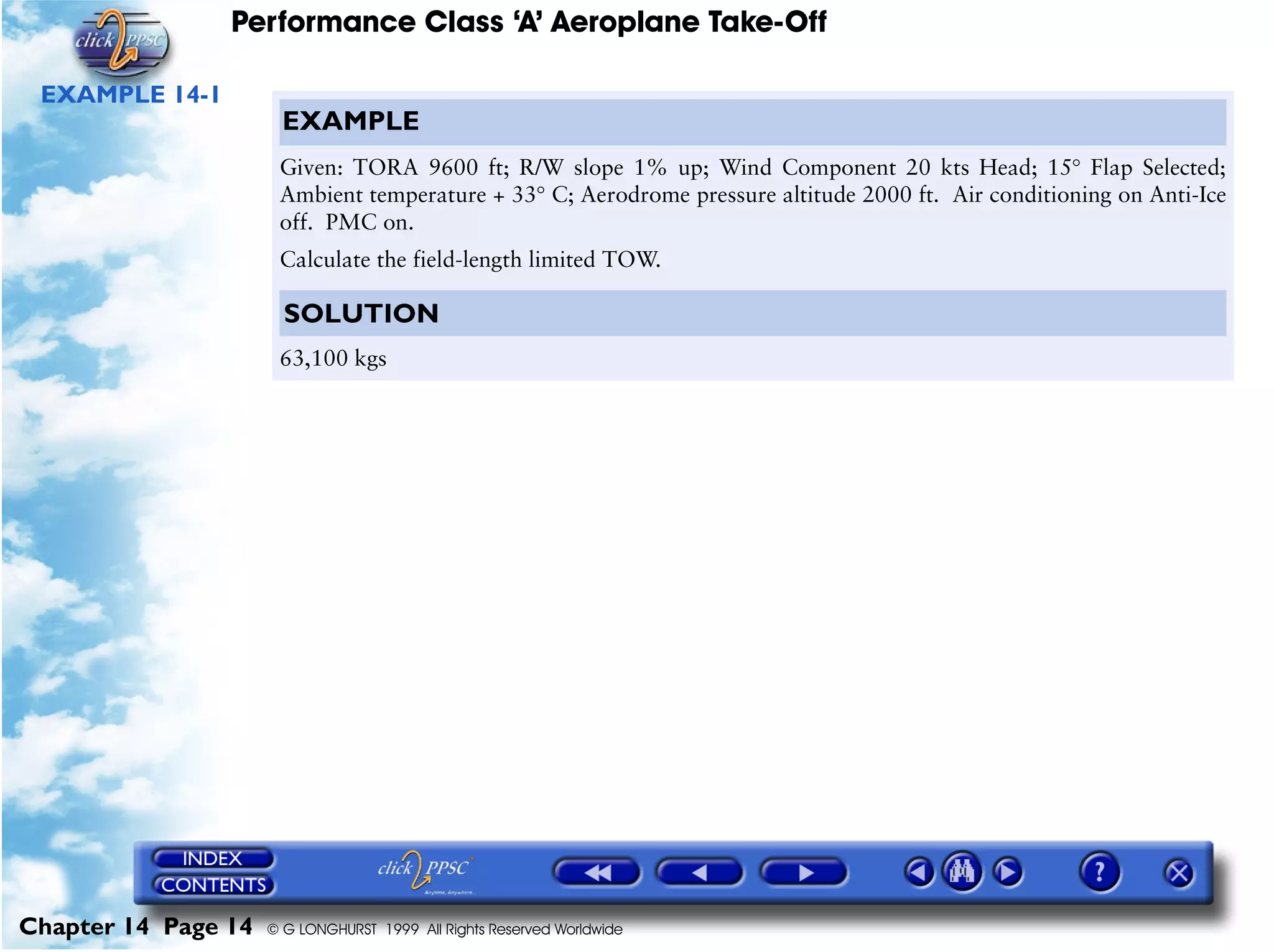 Performance Class ‘A’ Aeroplane Take-Off
Chapter 14 Page 14 © G LONGHURST 1999 All Rights Reserved Worldwide
EXAMPLE 14-1
EXAMPLE
Given: TORA 9600 ft; R/W slope 1% up; Wind Component 20 kts Head; 15° Flap Selected;
Ambient temperature + 33° C; Aerodrome pressure altitude 2000 ft. Air conditioning on Anti-Ice
off. PMC on.
Calculate the field-length limited TOW.
SOLUTION
63,100 kgs
 