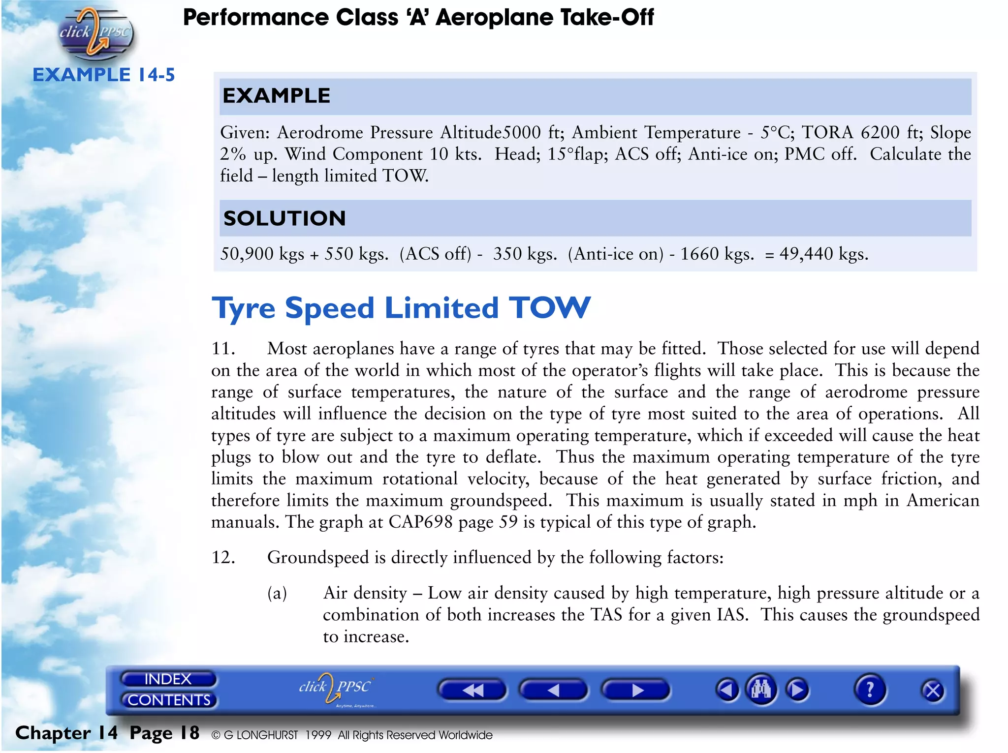 Performance Class ‘A’ Aeroplane Take-Off
Chapter 14 Page 18 © G LONGHURST 1999 All Rights Reserved Worldwide
EXAMPLE 14-5
Tyre Speed Limited TOW
11. Most aeroplanes have a range of tyres that may be fitted. Those selected for use will depend
on the area of the world in which most of the operator’s flights will take place. This is because the
range of surface temperatures, the nature of the surface and the range of aerodrome pressure
altitudes will influence the decision on the type of tyre most suited to the area of operations. All
types of tyre are subject to a maximum operating temperature, which if exceeded will cause the heat
plugs to blow out and the tyre to deflate. Thus the maximum operating temperature of the tyre
limits the maximum rotational velocity, because of the heat generated by surface friction, and
therefore limits the maximum groundspeed. This maximum is usually stated in mph in American
manuals. The graph at CAP698 page 59 is typical of this type of graph.
12. Groundspeed is directly influenced by the following factors:
(a) Air density – Low air density caused by high temperature, high pressure altitude or a
combination of both increases the TAS for a given IAS. This causes the groundspeed
to increase.
EXAMPLE
Given: Aerodrome Pressure Altitude5000 ft; Ambient Temperature - 5°C; TORA 6200 ft; Slope
2% up. Wind Component 10 kts. Head; 15°flap; ACS off; Anti-ice on; PMC off. Calculate the
field – length limited TOW.
SOLUTION
50,900 kgs + 550 kgs. (ACS off) - 350 kgs. (Anti-ice on) - 1660 kgs. = 49,440 kgs.
 