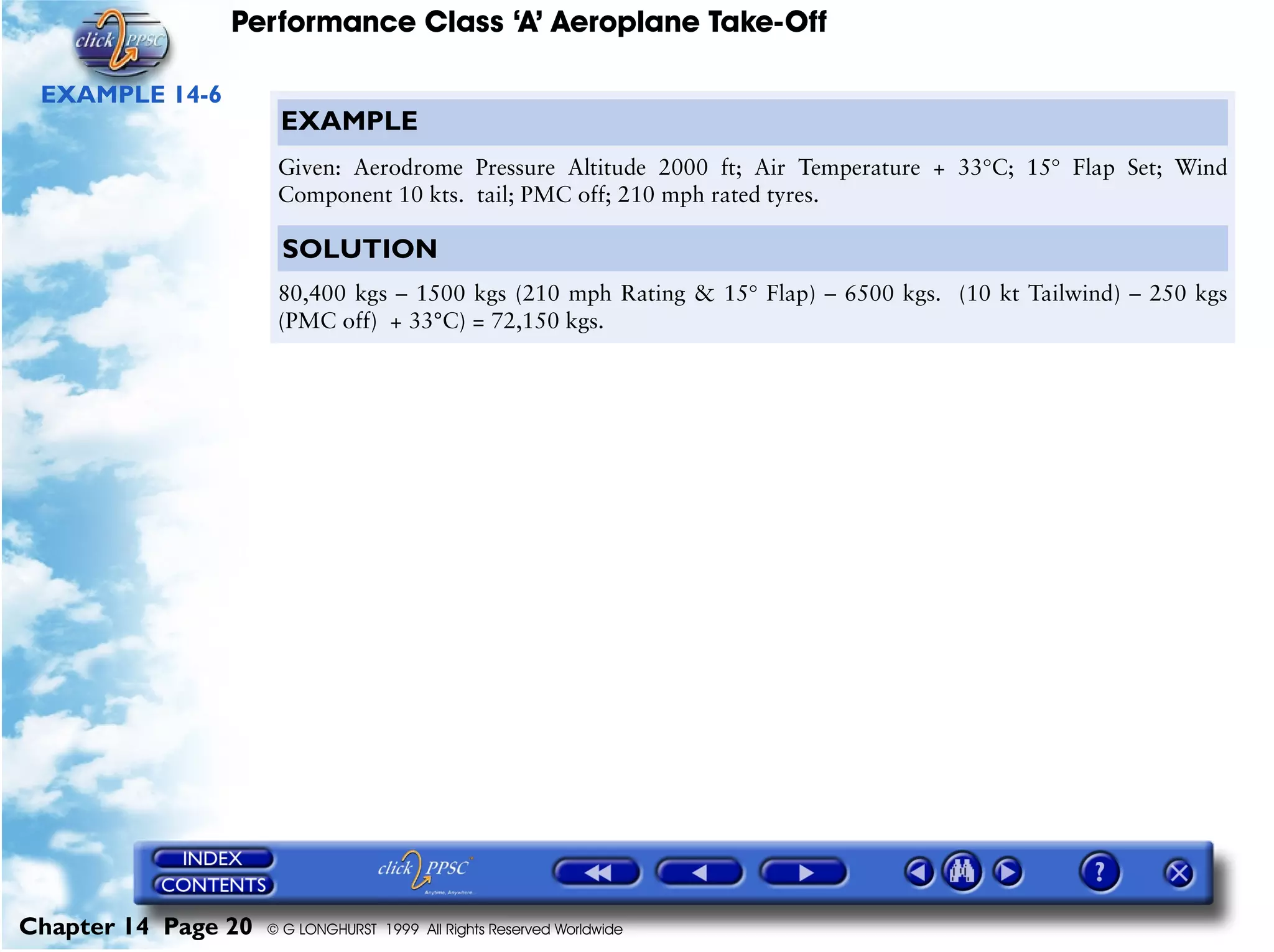 Performance Class ‘A’ Aeroplane Take-Off
Chapter 14 Page 20 © G LONGHURST 1999 All Rights Reserved Worldwide
EXAMPLE 14-6
EXAMPLE
Given: Aerodrome Pressure Altitude 2000 ft; Air Temperature + 33°C; 15° Flap Set; Wind
Component 10 kts. tail; PMC off; 210 mph rated tyres.
SOLUTION
80,400 kgs – 1500 kgs (210 mph Rating & 15° Flap) – 6500 kgs. (10 kt Tailwind) – 250 kgs
(PMC off) + 33°C) = 72,150 kgs.
 