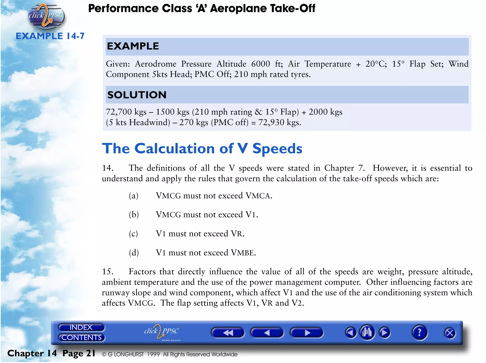 Performance Class ‘A’ Aeroplane Take-Off
Chapter 14 Page 21 © G LONGHURST 1999 All Rights Reserved Worldwide
EXAMPLE 14-7
The Calculation of V Speeds
14. The definitions of all the V speeds were stated in Chapter 7. However, it is essential to
understand and apply the rules that govern the calculation of the take-off speeds which are:
(a) VMCG must not exceed VMCA.
(b) VMCG must not exceed V1.
(c) V1 must not exceed VR.
(d) V1 must not exceed VMBE.
15. Factors that directly influence the value of all of the speeds are weight, pressure altitude,
ambient temperature and the use of the power management computer. Other influencing factors are
runway slope and wind component, which affect V1 and the use of the air conditioning system which
affects VMCG. The flap setting affects V1, VR and V2.
EXAMPLE
Given: Aerodrome Pressure Altitude 6000 ft; Air Temperature + 20°C; 15° Flap Set; Wind
Component 5kts Head; PMC Off; 210 mph rated tyres.
SOLUTION
72,700 kgs – 1500 kgs (210 mph rating & 15° Flap) + 2000 kgs
(5 kts Headwind) – 270 kgs (PMC off) = 72,930 kgs.
 