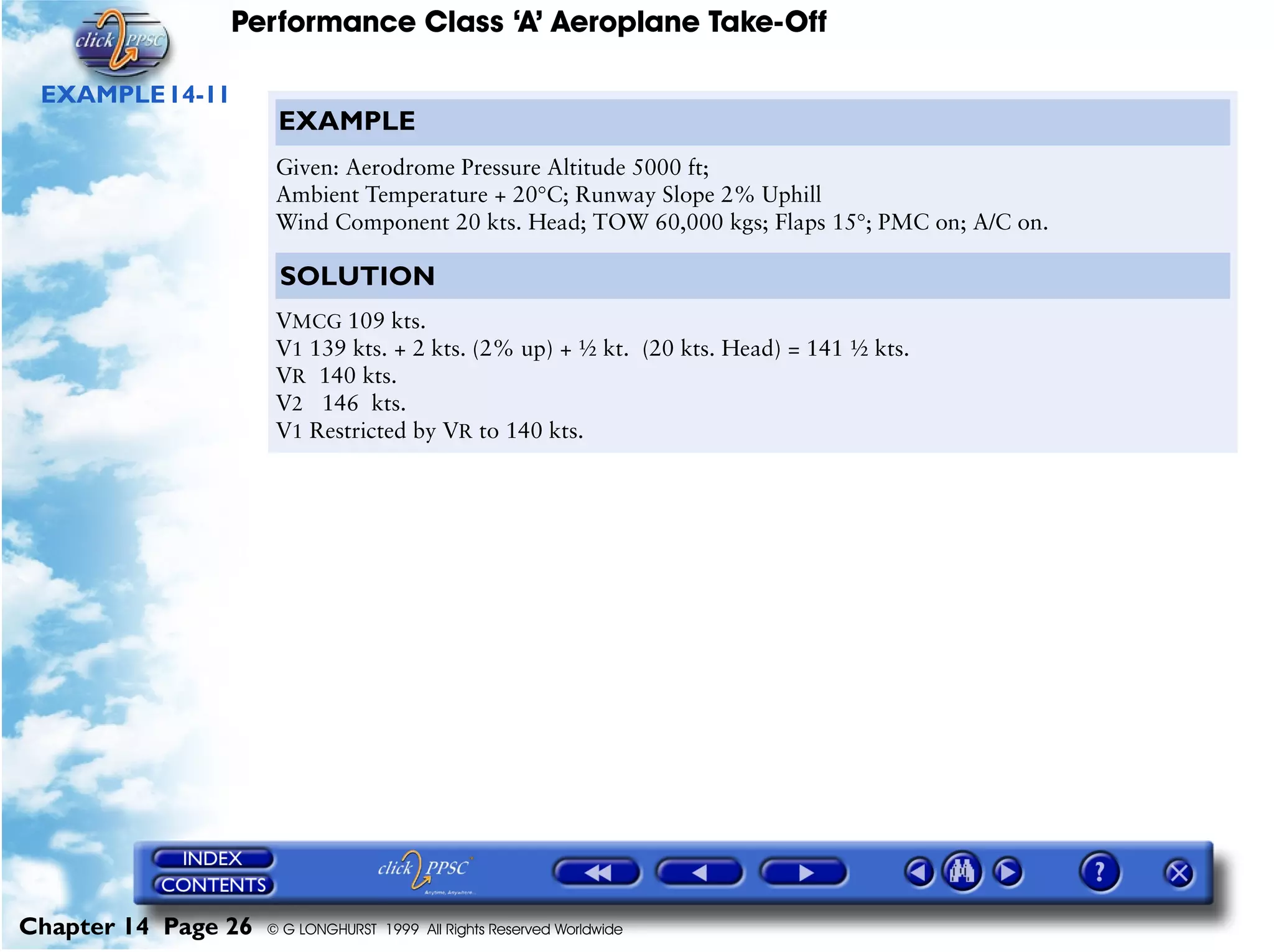 Performance Class ‘A’ Aeroplane Take-Off
Chapter 14 Page 26 © G LONGHURST 1999 All Rights Reserved Worldwide
EXAMPLE14-11
EXAMPLE
Given: Aerodrome Pressure Altitude 5000 ft;
Ambient Temperature + 20°C; Runway Slope 2% Uphill
Wind Component 20 kts. Head; TOW 60,000 kgs; Flaps 15°; PMC on; A/C on.
SOLUTION
VMCG 109 kts.
V1 139 kts. + 2 kts. (2% up) + ½ kt. (20 kts. Head) = 141 ½ kts.
VR 140 kts.
V2 146 kts.
V1 Restricted by VR to 140 kts.
 