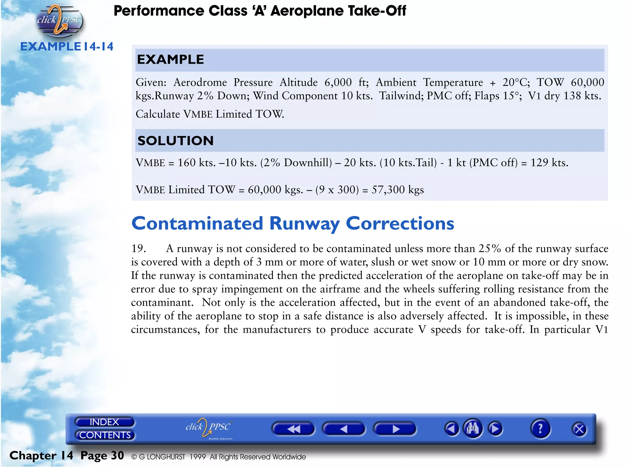 Performance Class ‘A’ Aeroplane Take-Off
Chapter 14 Page 30 © G LONGHURST 1999 All Rights Reserved Worldwide
EXAMPLE14-14
Contaminated Runway Corrections
19. A runway is not considered to be contaminated unless more than 25% of the runway surface
is covered with a depth of 3 mm or more of water, slush or wet snow or 10 mm or more or dry snow.
If the runway is contaminated then the predicted acceleration of the aeroplane on take-off may be in
error due to spray impingement on the airframe and the wheels suffering rolling resistance from the
contaminant. Not only is the acceleration affected, but in the event of an abandoned take-off, the
ability of the aeroplane to stop in a safe distance is also adversely affected. It is impossible, in these
circumstances, for the manufacturers to produce accurate V speeds for take-off. In particular V1
EXAMPLE
Given: Aerodrome Pressure Altitude 6,000 ft; Ambient Temperature + 20°C; TOW 60,000
kgs.Runway 2% Down; Wind Component 10 kts. Tailwind; PMC off; Flaps 15°; V1 dry 138 kts.
Calculate VMBE Limited TOW.
SOLUTION
VMBE = 160 kts. –10 kts. (2% Downhill) – 20 kts. (10 kts.Tail) - 1 kt (PMC off) = 129 kts.
VMBE Limited TOW = 60,000 kgs. – (9 x 300) = 57,300 kgs
 